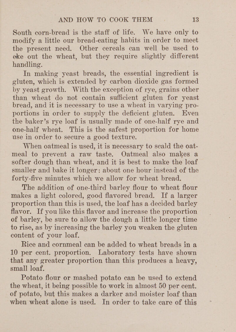South corn-bread is the staff of life. We have only to modify a little our bread-eating habits in order to meet the present need. Other cereals can well be used to eke out the wheat, but they require slightly different handling. In making yeast breads, the essential ingredient is gluten, which is extended by carbon dioxide gas formed by yeast growth. With the exception of rye, grains other than wheat do not contain sufficient gluten for yeast bread, and it is necessary to use a wheat in varying pro- portions in order to supply the deficient gluten. Even the baker’s rye loaf is usually made of one-half rye and one-half wheat. This is the safest proportion for home use in order to secure a good texture. When oatmeal is used, it is necessary to scald the oat- meal to prevent a raw taste. Oatmeal also makes a softer dough than wheat, and it is best to make the loaf smaller and bake it longer: about one hour instead of the forty-five minutes which we allow for wheat bread. The addition of one-third barley flour to wheat flour makes a light colored, good flavored bread. If a larger proportion than this is used, the loaf has a decided barley flavor. If you like this flavor and increase the proportion of barley, be sure to allow the dough a little longer time to rise, as by increasing the barley you weaken the gluten content of your loaf. Rice and cornmeal can be added to wheat breads in a 10 per cent. proportion. Laboratory tests have shown that any greater proportion than this produces a heavy, small loaf. Potato flour or mashed potato can be used to extend the wheat, it being possible to work in almost 50 per cent. of potato, but this makes a darker and moister loaf than when wheat alone is used. In order to take care of this