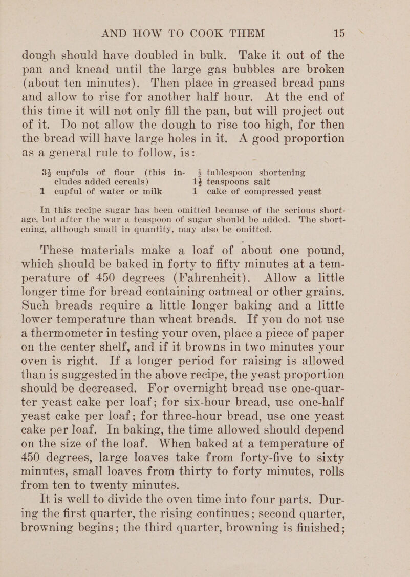 dough should have doubled in bulk. Take it out of the pan and knead until the large gas bubbles are broken (about ten minutes). Then place in greased bread pans and allow to rise for another half hour. At the end of this time it will not only fill the pan, but will project out of it. Do not allow the dough to rise too high, for then the bread will have large holes init. A good proportion as a general rule to follow, is: 33 cupfuls of flour (this in- 4 tablespoon shortening cludes added cereals) 14 teaspoons salt 1 cupful of water or milk 1 cake of compressed yeast In this recipe sugar has been omitted because of the serious short- age, but after the war a teaspoon of sugar should be added. ‘The short- ening, although small in quantity, may also be omitted. These materials make a loaf of about one pound, which should be baked in forty to fifty minutes at a tem- perature of 450 degrees (Fahrenheit). Allow a little longer time for bread containing oatmeal or other grains. Such breads require a little longer baking and a little lower temperature than wheat breads. If you do not use a thermometer in testing your oven, place a piece of paper on the center shelf, and if it browns in two minutes your oven is right. If a longer period for raising is allowed than is suggested in the above recipe, the yeast proportion should be decreased. For overnight bread use one-quar- ter yeast cake per loaf; for six-hour bread, use one-half yeast cake per loaf; for three-hour bread, use one yeast cake per loaf. In baking, the time allowed should depend on the size of the loaf. When baked at a temperature of 450 degrees, large loaves take from forty-five to sixty minutes, small loaves from thirty to forty minutes, rolls from ten to twenty minutes. It is well to divide the oven time into four parts. Dur- ing the first quarter, the rising continues; second quarter, browning begins; the third quarter, browning is finished;