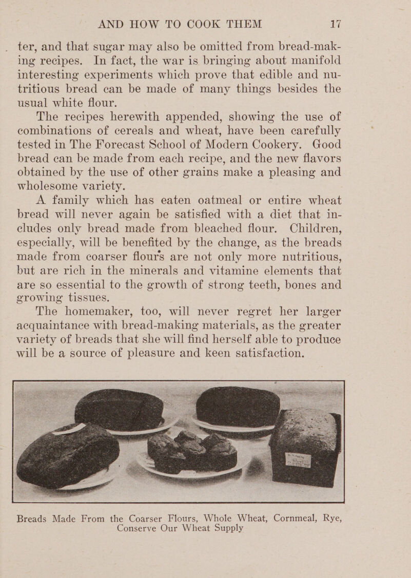 ter, and that sugar may also be omitted from bread-mak- ing recipes. In fact, the war is bringing about manifold interesting experiments which prove that edible and nu- tritious bread can be made of many things besides the usual white flour. The recipes herewith appended, showing the use of combinations of cereals and wheat, have been carefully tested in The Forecast School of Modern Cookery. Good bread can be made from each recipe, and the new flavors obtained by the use of other grains make a pleasing and wholesome variety. A family which has eaten oatmeal or entire wheat bread will never again be satisfied with a diet that in- cludes only bread made from bleached flour. Children, especially, will be benefited by the change, as the breads made from coarser flours are not only more nutritious, but are rich in the minerals and vitamine elements that are so essential to the growth of strong teeth, bones and growing tissues. The homemaker, too, will never regret her larger acquaintance with bread-making materials, as the greater variety of breads that she will find herself able to produce will be a source of pleasure and keen satisfaction.