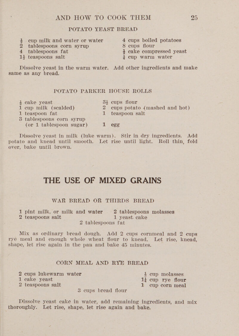 POTATO YEAST BREAD 4+ cup milk and water or water 4 cups boiled potatoes 2 tablespoons corn syrup 8 cups flour 4 tablespoons fat 4 cake compressed yeast 14 teaspoons salt 4 cup warm water Dissolve yeast in the warm water. Add other ingredients and make same as any bread. POTATO PARKER HOUSE ROLLS 4 cake yeast 34 cups flour 1 cup milk (scalded) 2 cups potato (mashed and hot) 1 teaspoon fat 1 teaspoon salt 3 tablespoons corn syrup (or 1 tablespoon sugar) 1 egg Dissolve yeast in milk (luke warm). Stir in dry ingredients. Add potato and knead until smooth. Let rise until light. Roll thin, fold over, bake until brown. THE USE OF MIXED GRAINS WAR BREAD OR THIRDS BREAD 1 pint milk, or milk and water 2 tablespoons molasses 2 teaspoons salt 1 yeast. cake 2 tablespoons fat Mix as ordinary bread dough. Add 2 cups cornmeal and 2 cups rye meal and enough whole wheat flour to knead. Let rise, knead, shape, let rise again in the pan and bake 45 minutes. CORN MEAL AND RYE BREAD 2 cups lukewarm water 4 cup molasses 1 cake yeast 14 cup rye flour 2 teaspoons salt 1 cup corn meal 3 cups bread flour Dissolve yeast cake in water, add remaining ingredients, and mix thoroughly. Let rise, shape, let rise again and bake,