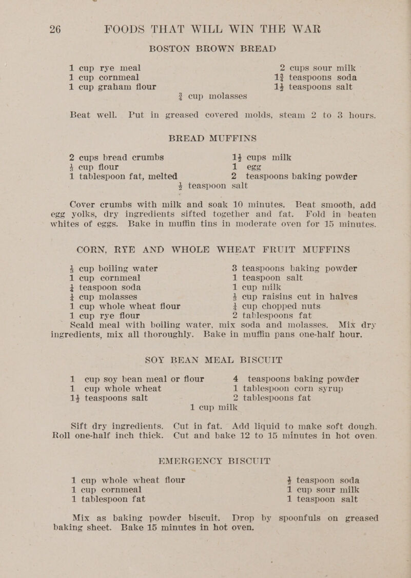 BOSTON BROWN BRBHAD 1 cup rye meal 2 cups sour milk - 1 cup cornmeal 1? teaspoons soda 1 cup graham flour 14 teaspoons salt 3 cup molasses Beat well. Put in greased covered molds, steam 2 to 3 hours. BREAD MUFFINS 2 cups bread crumbs 14 cups milk 4 cup flour 1 egg 1 tablespoon fat, melted 2 teaspoons baking powder 4 teaspoon salt Cover crumbs with milk and soak 10 minutes. Beat smooth, add egg yolks, dry ingredients sifted together and fat. Fold in beaten whites of eggs. Bake in muffin tins in moderate oven for 15 minutes. CORN, RYE AND WHOLE WHEAT FRUIT MUFFINS 4 cup boiling water 3 teaspoons baking powder 1 cup cornmeal 1 teaspoon salt + teaspoon soda 1 cup milk 4 cup molasses 4 cup raisins cut in halves 1 cup whole wheat fiour + cup chopped nuts 1 cup rye flour 2 tablespoons fat Scald meal with boiling water, mix soda and molasses. Mix dry ingredients, mix all thoroughly. Bake in muffin pans one-half hour. SOY BEAN MEAL BISCUIT 1 cup soy bean meal or flour 4 teaspoons baking powder 1 cup whole wheat 1 tablespoon corn syrup 14 teaspoons salt 2 tablespoons fat 1 cup milk Sift dry ingredients. Cut in fat. Add liquid to make soft dough. Roll one-half inch thick. Cut and bake 12 to 15 minutes in hot oven. EMERGENCY BISCUIT 1 cup whole wheat flour 4 teaspoon soda 1 cup cornmeal 1 cup sour milk 1 tablespoon fat 1 teaspoon salt Mix as baking powder biscuit. Drop by spoonfuls on greased baking sheet. Bake 15 minutes in hot oven.