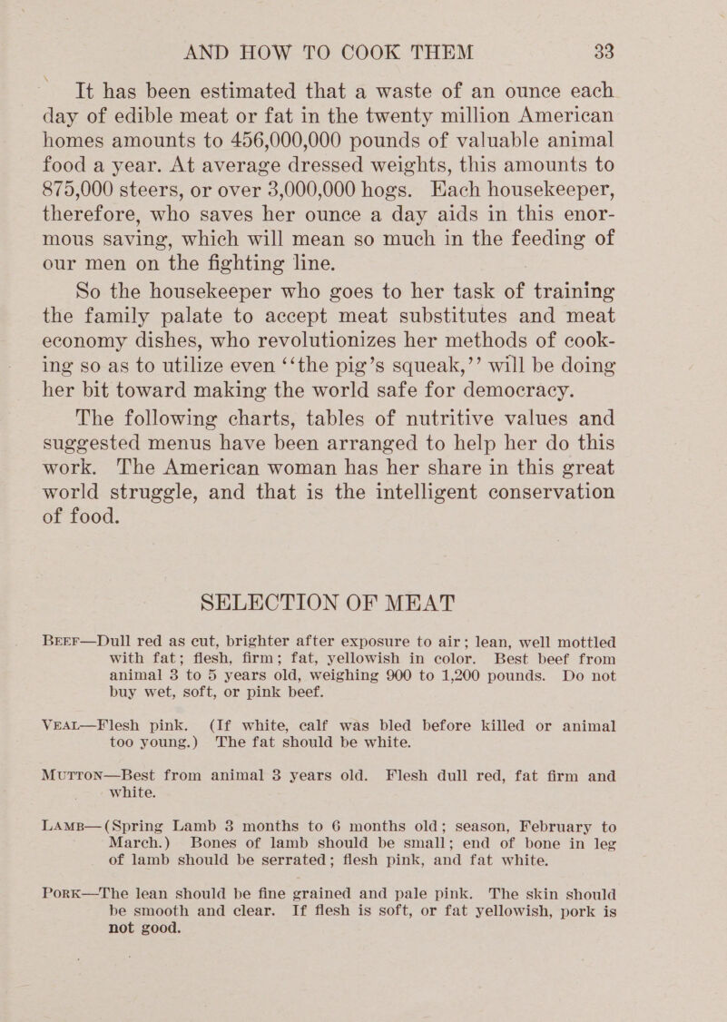 \ It has been estimated that a waste of an ounce each day of edible meat or fat in the twenty million American homes amounts to 456,000,000 pounds of valuable animal food a year. At average dressed weights, this amounts to 875,000 steers, or over 3,000,000 hogs. Hach housekeeper, therefore, who saves her ounce a day aids in this enor- mous saving, which will mean so much in the feeding of our men on the fighting line. So the housekeeper who goes to her task of training the family palate to accept meat substitutes and meat economy dishes, who revolutionizes her methods of cook- ing so as to utilize even ‘‘the pig’s squeak,’’ will be doing her bit toward making the world safe for democracy. The following charts, tables of nutritive values and suggested menus have been arranged to help her do this work. The American woman has her share in this great world struggle, and that is the intelligent conservation of food. SELECTION OF MEAT BrEEF—Dull red as cut, brighter after exposure to air; lean, well mottled with fat; flesh, firm; fat, yellowish in color. Best beef from animal 3 to 5 years old, weighing 900 to 1,200 pounds. Do not buy wet, soft, or pink beef. VEAL—Flesh pink. (If white, calf was bled before killed or animal too young.) The fat should be white. MutTtron—Best from animal 3 years old. Flesh dull red, fat firm and white. LAMB— (Spring Lamb 3 months to 6 months old; season, February to March.) Bones of lamb should be small; end of bone in leg of lamb should be serrated; flesh pink, and fat white. PorK—The lean should be fine grained and pale pink. The skin should be smooth and clear. If flesh is soft, or fat yellowish, pork is not good.