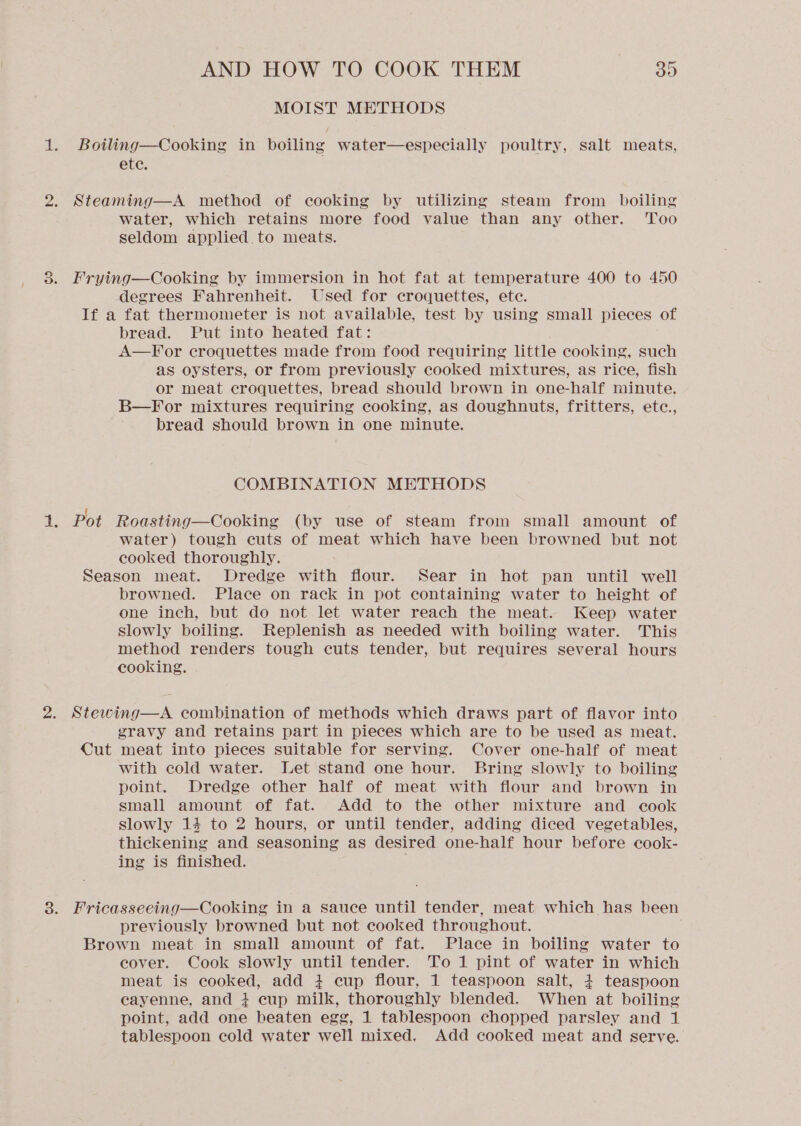 MOIST METHODS 1. Boiling—Cooking in boiling water—especially poultry, salt meats, ete. 2. Steaming—A method of cooking by utilizing steam from boiling water, which retains more food value than any other. Too seldom applied. to meats. 3. Frying—Cooking by immersion in hot fat at temperature 400 to 450 degrees Fahrenheit. Used for croquettes, ete. If a fat thermometer is not available, test by using small pieces of bread. Put into heated fat: A—For croquettes made from food requiring little cooking, such as oysters, or from previously cooked mixtures, as rice, fish or meat croquettes, bread should brown in one-half minute. B—For mixtures requiring cooking, as doughnuts, fritters, etc., bread should brown in one minute. COMBINATION METHODS ee Pot Roasting—Cooking (by use of steam from small amount of water) tough cuts of meat which have been browned but not cooked thoroughly. Season meat. Dredge with flour. Sear in hot pan until well browned. Place on rack in pot containing water to height of one inch, but do not let water reach the meat. Keep water slowly boiling. Replenish as needed with boiling water. This method renders tough cuts tender, but requires several hours cooking. 2. Stewing—A combination of methods which draws part of flavor into gravy and retains part in pieces which are to be used as meat. Cut meat into pieces suitable for serving. Cover one-half of meat with cold water. Let stand one hour. Bring slowly to boiling point. Dredge other half of meat with flour and brown in small amount of fat. Add to the other mixture and cook slowly 14 to 2 hours, or until tender, adding diced vegetables, thickening and seasoning as desired one-half hour before cook- ing is finished. 3. Fricasseeing—Cooking in a sauce until tender, meat which has been previously browned but not cooked throughout. Brown meat in small amount of fat. Place in boiling water to cover. Cook slowly until tender. To 1 pint of water in which meat is cooked, add 4+ cup flour, 1 teaspoon salt, 4+ teaspoon cayenne, and + cup milk, thoroughly blended. When at boiling point, add one beaten egg, 1 tablespoon chopped parsley and 1 tablespoon cold water well mixed, Add cooked meat and serve.