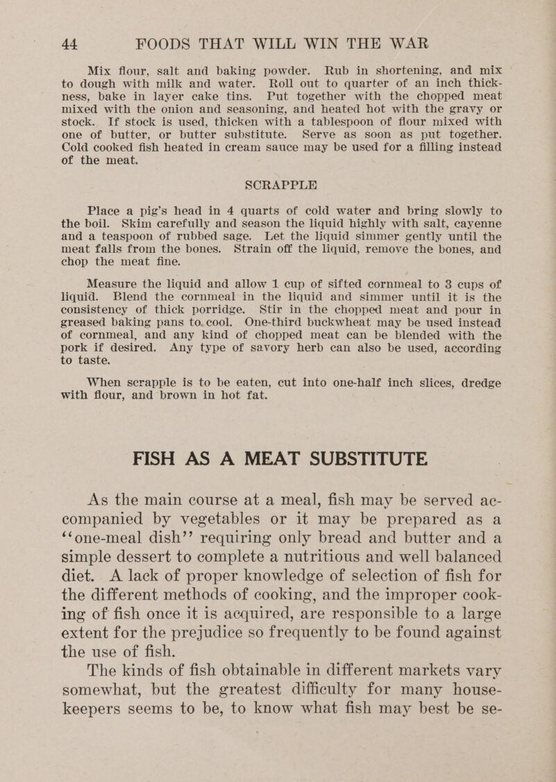 Mix flour, salt and baking powder. Rub in shortening, and mix to dough with milk and water. Roll out to quarter of an inch thick- ness, bake in layer cake tins. Put together with the chopped meat mixed with the onion and seasoning, and heated hot with the gravy or stock. If stock is used, thicken with a tablespoon of flour mixed with one of butter, or butter substitute. Serve as soon as put together. Cold cooked fish heated in cream sauce may be used for a filling instead of the meat. SCRAPPLE Place a pig’s head in 4 quarts of cold water and bring slowly to the boil. Skim carefully and season the liquid highly with salt, cayenne and a teaspoon of rubbed sage. Let the liquid simmer gently until the meat falls from the bones. Strain off the liquid, remove the bones, and chop the meat fine. Measure the liquid and allow 1 cup of sifted cornmeal to 3 cups of liquid. Blend the cornmeal in the liquid and simmer until it is the consistency of thick porridge. Stir in the chopped meat and pour in greased baking pans to.cool. One-third buckwheat may be used instead of cornmeal, and any kind of chopped meat can be blended with the pork if desired. Any type of savory herb can also be used, according to taste. When scrapple is to be eaten, cut into one-half inch slices, dredge with flour, and brown in hot fat. FISH AS A MEAT SUBSTITUTE As the main course at a meal, fish may be served ac- companied by vegetables or it may be prepared as a ‘‘one-meal dish’’ requiring only bread and butter and a simple dessert to complete a nutritious and well balanced diet. A lack of proper knowledge of selection of fish for the different methods of cooking, and the improper cook- ing of fish once it is acquired, are responsible to a large extent for the prejudice so frequently to be found against the use of fish. The kinds of fish obtainable in different markets vary somewhat, but the greatest difficulty for many house- keepers seems to be, to know what fish may best be se-