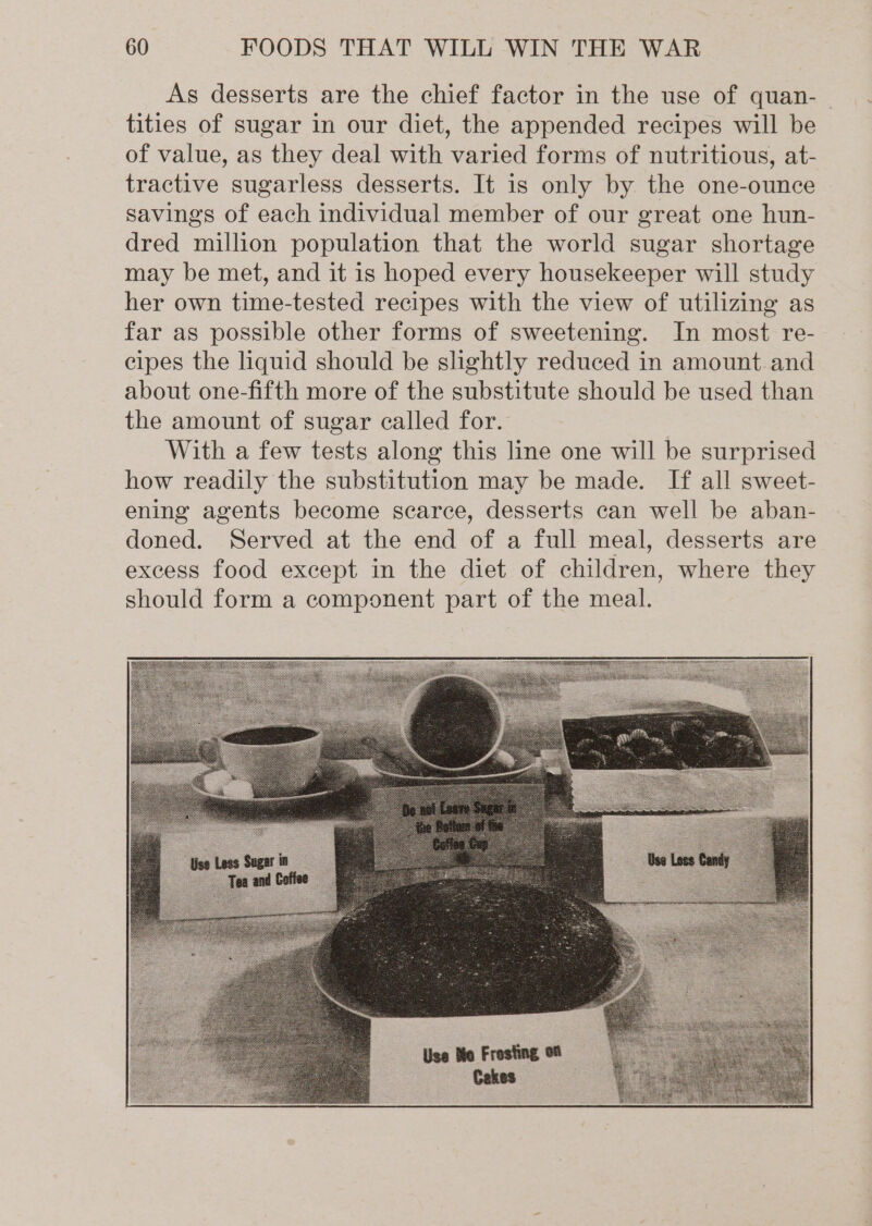 As desserts are the chief factor in the use of quan- | tities of sugar in our diet, the appended recipes will be of value, as they deal with varied forms of nutritious, at- tractive sugarless desserts. It is only by the one-ounce savings of each individual member of our great one hun- dred million population that the world sugar shortage may be met, and it is hoped every housekeeper will study her own time-tested recipes with the view of utilizing as far as possible other forms of sweetening. In most re- cipes the liquid should be slightly reduced in amount. and about one-fifth more of the substitute should be used than the amount of sugar called for. With a few tests along this line one will be surprised how readily the substitution may be made. If all sweet- ening agents become scarce, desserts can well be aban- doned. Served at the end of a full meal, desserts are excess food except in the diet of children, where they should form a component part of the meal.