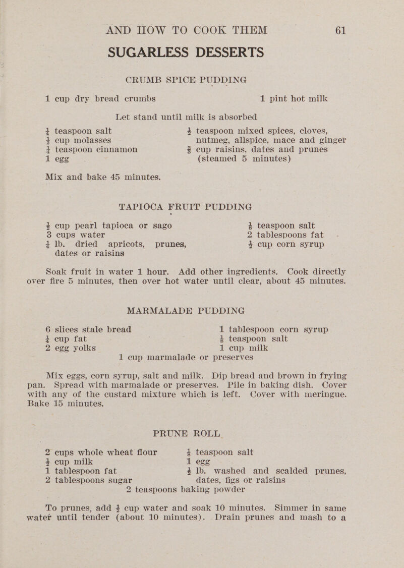 SUGARLESS DESSERTS CRUMB SPICE PUDDING 1 cup dry bread crumbs 1 pint hot milk Let stand until milk is absorbed 4 teaspoon salt 3 teaspoon mixed spices, cloves, 4+ cup molasses nutmeg, allspice, mace and ginger 4 teaspoon cinnamon 2 cup raisins, dates and prunes 1 egg (steamed 5 minutes) Mix and bake 45 minutes. TAPIOCA FRUIT PUDDING 4 cup pearl tapioca or sago 4 teaspoon salt 3 cups water 2 tablespoons fat 4 lb. dried apricots, prunes, 4 cup corn syrup dates or raisins Soak fruit in water 1 hour. Add other ingredients. Cook directly over fire 5 minutes, then over hot water until clear, about 45 minutes. MARMALADE PUDDING 6 slices stale bread 1 tablespoon corn syrup + cup fat : 4 teaspoon salt 2 egg yolks 1 cup milk 1 cup marmalade or preserves Mix eggs, corn syrup, salt and milk. Dip bread and brown in frying pan. Spread with marmalade or preserves. Pile in baking dish. Cover with any of the custard mixture which is left. Cover with meringue. Bake 15 minutes. PRUNE ROLL 2 cups whole wheat flour 4 teaspoon salt 4+ cup milk 1 egg 1 tablespoon fat 4 lb. washed and scalded prunes, 2 tablespoons sugar dates, figs or raisins 2 teaspoons baking powder To prunes, add 4 cup water and soak 10 minutes. Simmer in same water until tender (about 10 minutes). Drain prunes and mash to a