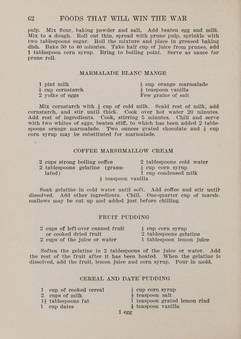 pulp. Mix flour, baking powder and salt. Add beaten egg and milk. Mix to a dough. Roll out thin, spread with prune pulp, sprinkle with two tablespoons sugar. Roll the mixture and place in greased baking dish. Bake 30 to 40 minutes. Take half cup of juice from prunes, add 1 tablespoon corn syrup. Bring to boiling point. Serve as sauce for prune roll. MARMALADE BLANC MANGE 1 pint milk 4 cup orange marmalade 4 cup cornstarch 4 teaspoon vanilla 2 yolks of eggs Few grains of salt Mix cornstarch with 4 cup of cold milk. Seald rest of milk, add cornstarch, and stir until thick. Cook over hot water 20 minutes. Add rest of ingredients. ‘Cook, stirring 5 minutes. Chill and serve with two whites of eggs, beaten stiff, to which has been added 2 table- spoons orange marmalade. Two ounces grated chocolate and 4 cup corn syrup may be substituted for marmalade. ° COFFEE MARSHMALLOW CREAM 2 cups strong boiling coffee 2 tablespoons cold water 2 tablespoons gelatine (granu- 4 cup corn syrup lated) 1 cup condensed milk 4 teaspoon vanilla Soak gelatine in cold water until soft. Add coffee and stir until dissolved. Add other ingredients. Chill. One-quarter cup of marsh- mallows may be cut up and added just before chilling. FRUIT PUDDING 2 cups of left-over canned fruit 4 cup corn syrup or cooked dried fruit 2 tablespoons gelatine 2 cups of the juice or water 1 tablespoon lemon juice Soften the gelatine in 2 tablespoons of the juice or water. Add the rest of the fruit after it has been heated. When the gelatine is dissolved, add the fruit, lemon juice and corn syrup. Pour in mold. CEREAL AND DATE PUDDING 1 cup of cooked cereal 4 cup corn syrup 2 cups of milk 4 teaspoon salt 14 tablespoons fat 1 teaspoon grated lemon rind 1 cup dates ; 4 teaspoon vanilla 1 egg