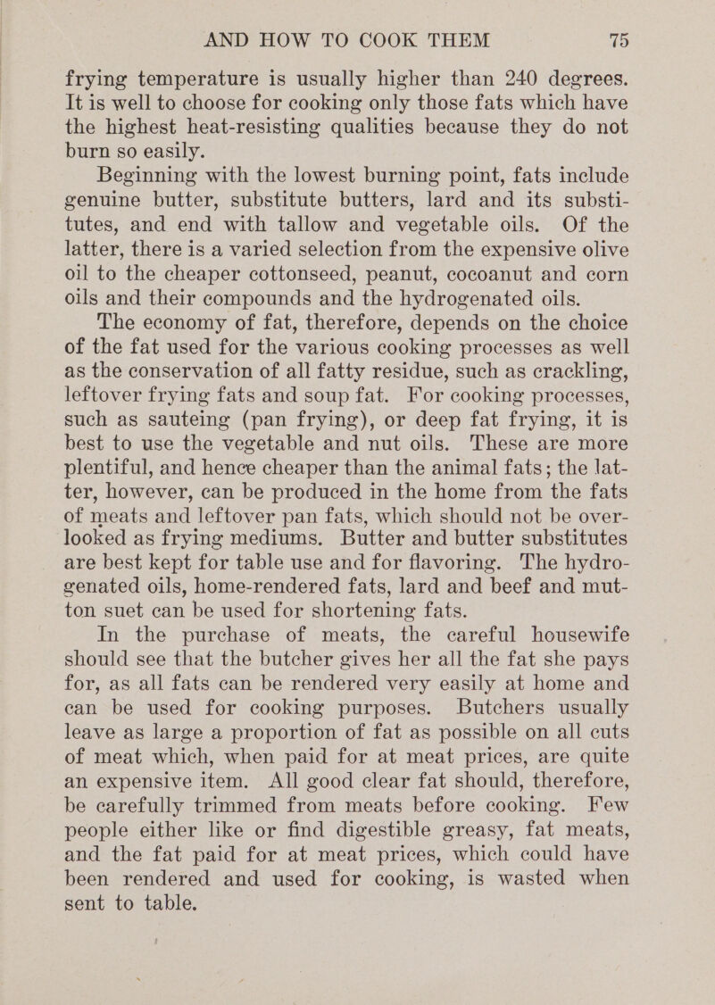 frying temperature is usually higher than 240 degrees. It is well to choose for cooking only those fats which have the highest heat-resisting qualities because they do not burn so easily. Beginning with the lowest burning point, fats include genuine butter, substitute butters, lard and its substi- tutes, and end with tallow and vegetable oils. Of the latter, there is a varied selection from the expensive olive oil to the cheaper cottonseed, peanut, cocoanut and corn oils and their compounds and the hydrogenated oils. The economy of fat, therefore, depends on the choice of the fat used for the various cooking processes as well as the conservation of all fatty residue, such as crackling, leftover frying fats and soup fat. For cooking processes, such as sauteing (pan frying), or deep fat frying, it is best to use the vegetable and nut oils. These are more plentiful, and hence cheaper than the animal fats; the lat- ter, however, can be produced in the home from the fats of meats and leftover pan fats, which should not be over- looked as frying mediums. Butter and butter substitutes are best kept for table use and for flavoring. The hydro- genated oils, home-rendered fats, lard and beef and mut- ton suet can be used for shortening fats. In the purchase of meats, the careful housewife should see that the butcher gives her all the fat she pays for, as all fats can be rendered very easily at home and ean be used for cooking purposes. Butchers usually leave as large a proportion of fat as possible on all cuts of meat which, when paid for at meat prices, are quite an expensive item. All good clear fat should, therefore, be carefully trimmed from meats before cooking. Few people either like or find digestible greasy, fat meats, and the fat paid for at meat prices, which could have been rendered and used for cooking, is wasted when sent to table.