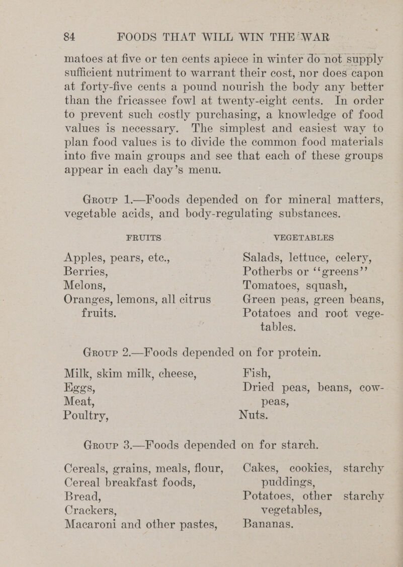 matoes at five or ten cents apiece in winter do not supply sufficient nutriment to warrant their cost, nor does capon at forty-five cents a pound nourish the body any better than the fricassee fowl at twenty-eight cents. In order to prevent such costly purchasing, a knowledge of food values is necessary. The simplest and easiest way to plan food values is to divide the common food materials into five main groups and see that ae of these groups appear in each day’s menu. Group 1.—Foods depended on for mineral matters, vegetable acids, and body-regulating substances. FRUITS | VEGETABLES Apples, pears, ete., Salads, lettuce, celery, Berries, 3 | Potherbs or ‘‘greens’’ Melons, Tomatoes, squash, Oranges, lemons, all citrus Green peas, green beans, fruits. Potatoes and root vege- tables. Group 2.—Foods depended on for protein. Milk, skim milk, cheese, Fish, Kggs, Dried peas, beans, cow- Meat, peas, Poultry, Nuts. Group 3.—Foods depended on for starch. Cereals, grains, meals, flour, Cakes, cookies, starchy Cereal breakfast foods, puddings, Bread, Potatoes, other starchy Crackers, vegetables, Macaroni and other pastes, Bananas.