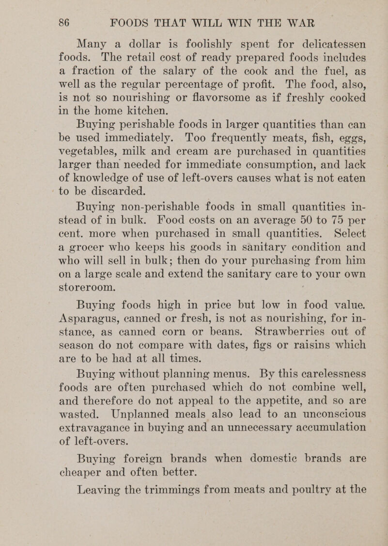 Many a dollar is foolishly spent for delicatessen foods. The retail cost of ready prepared foods includes a fraction of the salary of the cook and the fuel, as well as the regular percentage of profit. The food, also, is not so nourishing or flavorsome as if freshly cooked in the home kitchen. Buying perishable foods in larger quantities than can be used immediately. Too frequently meats, fish, eggs, vegetables, milk and cream are purchased in quantities larger than needed for immediate consumption, and lack of knowledge of use of left-overs causes what is not eaten to be discarded. Buying non-perishable foods in small quantities in- stead of in bulk. Food costs on an average 50 to 75 per cent. more when purchased in small quantities. Select a grocer who keeps his goods in sanitary condition and who will sell in bulk; then do your purchasing from him on a large scale and extend the sanitary care to your own storeroom. Buying foods high in price but low in food value. Asparagus, canned or fresh, is not as nourishing, for in- stance, as canned corn or beans. Strawberries out of season do not compare with dates, figs or raisins which are to be had at all times. Buying without planning menus. By this carelessness foods are often purchased which do not combine well, and therefore do not appeal to the appetite, and so are wasted. Unplanned meals also lead to an unconscious extravagance in buying and an unnecessary accumulation of left-overs. Buying foreign brands when domestic brands are cheaper and often better. Leaving the trimmings from meats and poultry at the