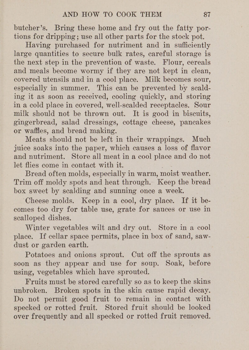 butcher’s. Bring these home and fry out the fatty por- tions for dripping; use all other parts for the stock pot. Having purchased for nutriment and in sufficiently large quantities to secure bulk rates, careful storage is the next step in the prevention of waste. Flour, cereals and meals become wormy if they are not kept in clean, covered utensils and in a cool place. Milk becomes sour, especially in summer. This can be prevented by scald- ing it as soon as received, cooling quickly, and storing im a cold place in covered, well-scalded receptacles. Sour milk should not be thrown out. It is good in biscuits, gingerbread, salad dressings, cottage cheese, pancakes or waffles, and bread making. Meats should not be left in their wrappings. Much juice soaks into the paper, which causes a loss of flavor and nutriment. Store all meat in a cool place and do not let flies come in contact with it. , Bread often molds, especially in warm, moist weather. Trim off moldy spots and heat through. Keep the bread box sweet by scalding and sunning once a week. Cheese molds. Keep in a cool, dry place. If it be- comes too dry for table use, grate for sauces or use in scalloped dishes. Winter vegetables wilt and dry out. Store in a cool place. If cellar space permits, place in box of sand, saw- dust or garden earth. Potatoes and onions sprout. Cut off the sprouts as soon as they appear and use for soup. Soak, before using, vegetables which have sprouted. Fruits must be stored carefully so as to keep the skins unbroken. Broken spots in the skin cause rapid decay. Do not permit good fruit to remain in contact with specked or rotted fruit. Stored fruit should be looked over frequently and all specked or rotted fruit removed.