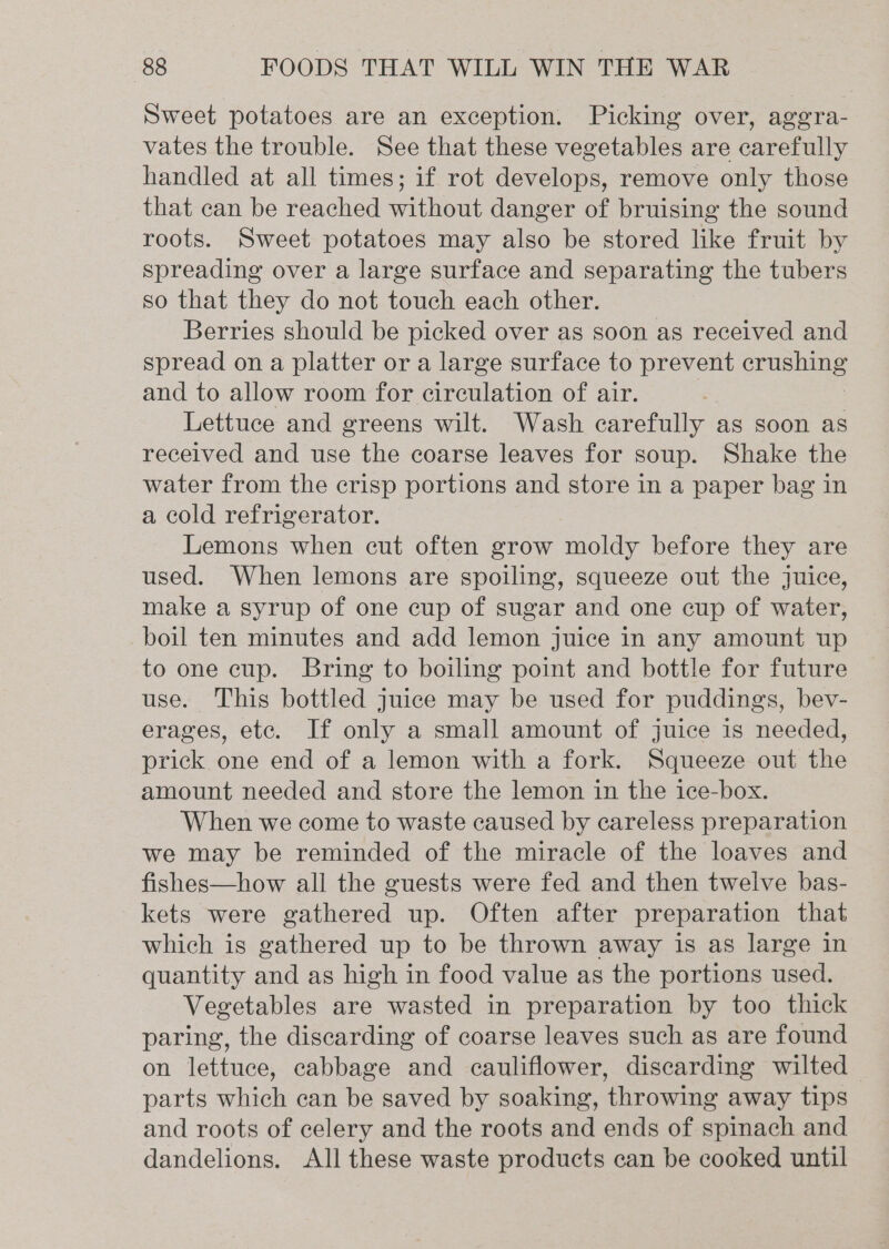 Sweet potatoes are an exception. Picking over, aggra- vates the trouble. See that these vegetables are carefully handled at all times; if rot develops, remove only those that can be reached without danger of bruising the sound roots. Sweet potatoes may also be stored like fruit by spreading over a large surface and separating the tubers so that they do not touch each other. Berries should be picked over as soon as received and spread on a platter or a large surface to prevent crn hane and to allow room for circulation of air. Lettuce and greens wilt. Wash carefully as soon as received and use the coarse leaves for soup. Shake the water from the crisp portions and store in a paper bag in a cold refrigerator. Lemons when cut often grow moldy before they are used. When lemons are spoiling, squeeze out the juice, make a syrup of one cup of sugar and one cup of water, boil ten minutes and add lemon juice in any amount up to one cup. Bring to boiling point and bottle for future use. This bottled juice may be used for puddings, bev- erages, ete. If only a small amount of juice is needed, prick one end of a lemon with a fork. Squeeze out the amount needed and store the lemon in the ice-box. When we come to waste caused by careless preparation we may be reminded of the miracle of the loaves and fishes—how all the guests were fed and then twelve bas- kets were gathered up. Often after preparation that which is gathered up to be thrown away is as large in quantity and as high in food value as the portions used. Vegetables are wasted in preparation by too thick paring, the discarding of coarse leaves such as are found on lettuce, cabbage and cauliflower, discarding wilted parts which can be saved by soaking, throwing away tips and roots of celery and the roots and ends of spinach and dandelions. All these waste products can be cooked until