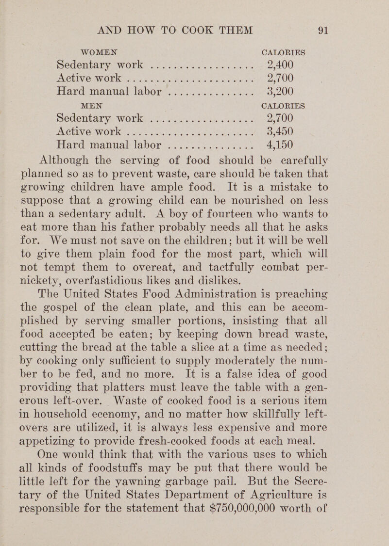 WOMEN CALORIES Bedembarye work a8 oi eck weg Sas Sees 2,400 UCR INOUMGOU Kati os5 shel 5009 he Se ws sora 2,100 Elam maaniial: (AbOr 8.) hake aioe 3,200 MEN 7 CALORIES sedentary, Work .%. ences. coe ea 2,700 UO LIMO WOR rparcrc mals cou ree 3,400 idtard mama: labors. &lt;0. sk ea: 4,150 Although the serving of food should be carefully planned so as to prevent waste, care should be taken that growing children have ample food. It is a mistake to suppose that a growing child can be nourished on less than a sedentary adult. A boy of fourteen who wants to eat more than his father probably needs all that he asks for. We must not save on the children; but it will be well to give them plain food for the most part, which will not tempt them to overeat, and tactfully combat per- nickety, overfastidious likes and dislikes. The United States Food Administration is preaching the gospel of the clean plate, and this can be accom- plished by serving smaller portions, insisting that all food accepted be eaten; by keeping down bread waste, cutting the bread at the table a slice at a time as needed; by cooking only sufficient to supply moderately the num- ber to be fed, and no more. It is a false idea of good providing that platters must leave the table with a gen- erous left-over. Waste of cooked food is a serious item in household ecenomy, and no matter how skillfully left- overs are utilized, it is always less expensive and more appetizing to provide fresh-cooked foods at each meal. One would think that with the various uses to which all kinds of foodstuffs may be put that there would be little left for the yawning garbage pail. But the Secre- tary of the United States Department of Agriculture is responsible for the statement that $750,000,000 worth of