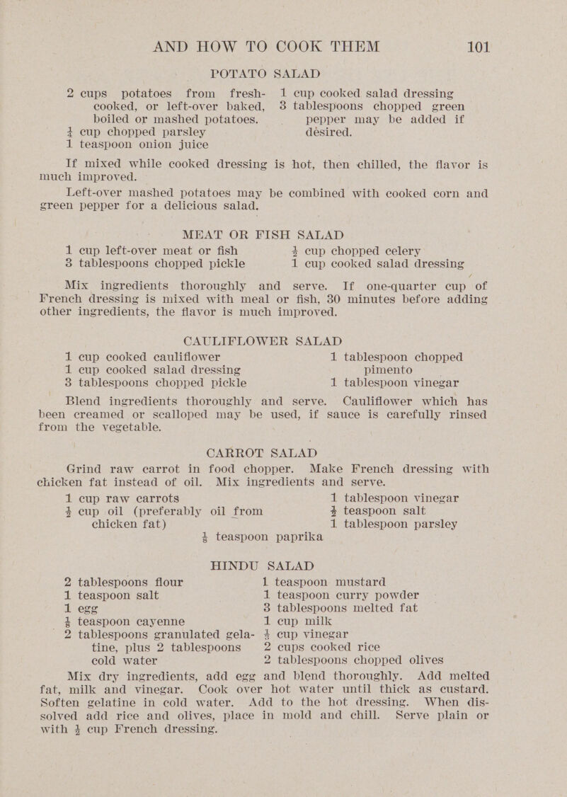 POTATO SALAD 2 cups potatoes from fresh- 1 cup cooked salad dressing cooked, or left-over baked, 3 tablespoons chopped green boiled or mashed potatoes. pepper may be added if + cup chopped parsley desired. 1 teaspoon onion juice If mixed while cooked dressing is hot, then chilled, the flavor is much improved. Left-over mashed potatoes may be combined with cooked corn and green pepper for a delicious salad. MEAT OR FISH SALAD 1 cup left-over meat or fish 4 cup chopped celery 3 tablespoons chopped pickle 1 cup cooked salad dressing 7 Mix ingredients thoroughly and serve. If one-quarter cup of French dressing is mixed with meal or fish, 30 minutes before adding other ingredients, the flavor is much improved. CAULIFLOWER SALAD 1 cup cooked cauliflower 1 tablespoon chopped 1 cup cooked salad dressing pimento 3 tablespoons chopped pickle 1 tablespoon vinegar Blend ingredients thoroughly and serve. Cauliflower which has been creamed or scalloped may be used, if sauce is carefully rinsed from the vegetable. CARROT SALAD Grind raw carrot in food chopper. Make French dressing with chicken fat instead of oil. Mix ingredients and serve. 1 cup raw carrots 1 tablespoon vinegar $ cup oil (preferably oil from + teaspoon salt chicken fat) 1 tablespoon parsley 4 teaspoon paprika HINDU SALAD teaspoon mustard teaspoon curry powder tablespoons melted fat cup milk cup vinegar 2 tablespoons flour 1 teaspoon salt A egg 4 teaspoon cayenne - 2 tablespoons granulated gela- tine, plus 2 tablespoons cups cooked rice cold water tablespoons chopped olives Mix dry ingredients, add egg and blend thoroughly. Add melted fat, milk and vinegar. Cook over hot water until thick as custard. Soften gelatine in cold water. Add to the hot dressing. When dis- solved add rice and olives, place in mold and chill. Serve plain or with 4 cup French dressing. bo DOH HL OO RT