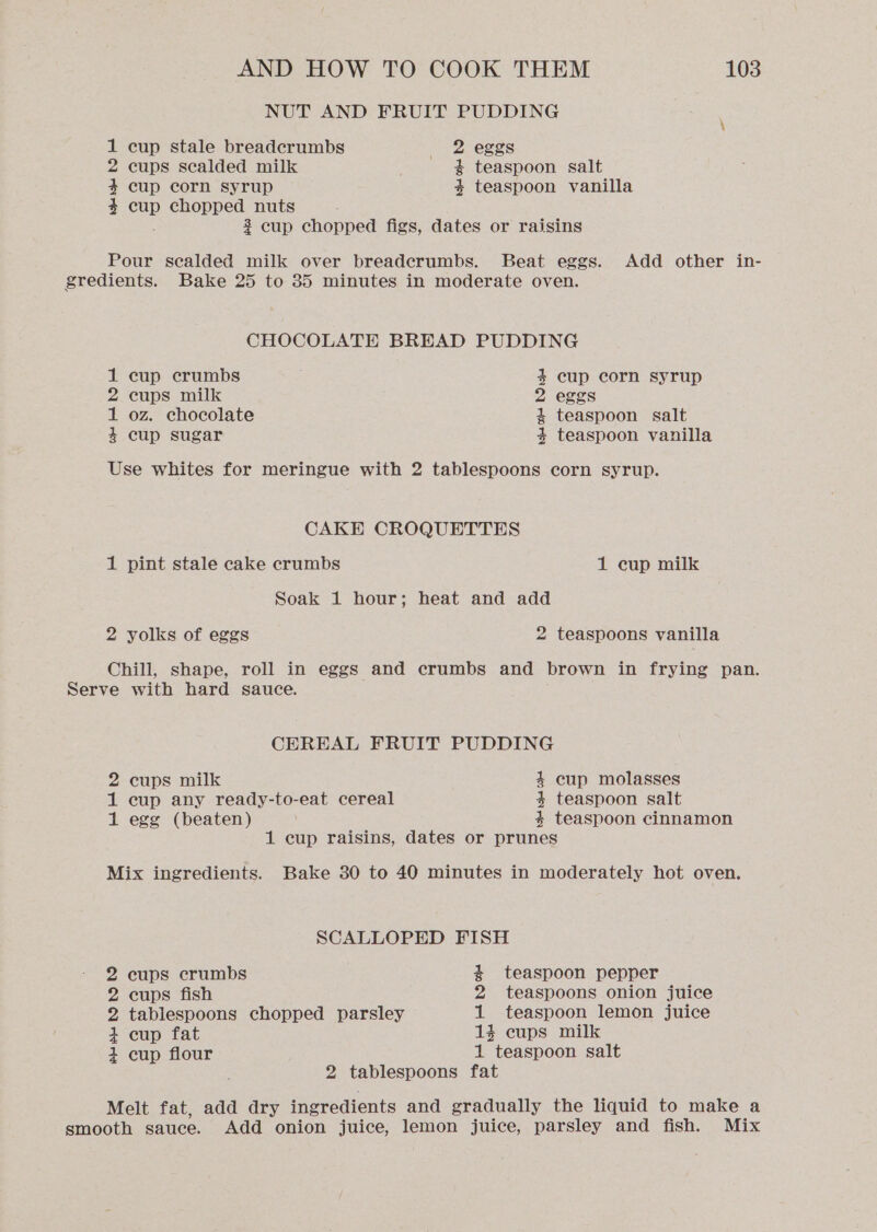 NUT AND FRUIT PUDDING 1 cup stale breadcrumbs +2, eggs 2 cups sealded milk # teaspoon salt 4 cup corn syrup 4 teaspoon vanilla 4 cup E cooupe nuts $ cup chopped figs, dates or raisins Pour sealded milk over breadcrumbs. Beat eggs. Add other in- gredients. Bake 25 to 35 minutes in moderate oven. CHOCOLATE BREAD PUDDING 1 cup crumbs 4 cup corn syrup 2 cups milk 2 eggs 1 oz. chocolate 4 teaspoon salt 4 cup sugar 4 teaspoon vanilla Use whites for meringue with 2 tablespoons corn syrup. CAKE CROQUETTES 1 pint stale cake crumbs 1 cup milk Soak 1 hour; heat and add 2 yolks of eggs 2 teaspoons vanilla Chill, shape, roll in eggs and crumbs and brown in frying pan. Serve with hard sauce. CEREAL FRUIT PUDDING 2 cups milk 4 cup molasses 1 cup any ready-to-eat cereal 4 teaspoon salt 1 egg (beaten) | 4 teaspoon cinnamon 1 cup raisins, dates or prunes Mix ingredients. Bake 30 to 40 minutes in moderately hot oven. SCALLOPED FISH 2 cups crumbs # teaspoon pepper 2 cups fish 2 teaspoons onion juice 2 tablespoons chopped parsley 1 teaspoon lemon juice + cup fat 1% cups milk 4 cup flour 1 teaspoon salt 2 tablespoons fat Melt fat, add dry ingredients and gradually the liquid to make a smooth sauce. Add onion juice, lemon juice, parsley and fish. Mix