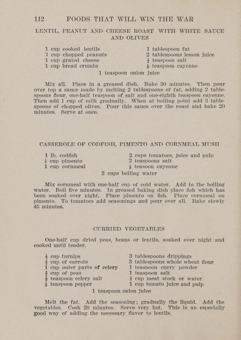 LENTIL, PEANUT AND CHEESE ROAST, WITH WHITE SAUCE AND OLIVES 1 cup cooked lentils 1 tablespoon fat 1 cup chopped peanuts 2 tablespoons lemon juice 1 cup grated cheese 4 teaspoon salt 1 cup bread crumbs 4 teaspoon cayenne 1 teaspoon onion juice Mix all. Place in a greased dish. Bake 30 minutes. Then pour ‘over top a sauce made by melting 2 tablespoons of fat, adding 2 table- spoons flour, one-half teaspoon of salt and one-eighth teaspoon cayenne. Then add 1 cup of milk gradually. When at boiling point add 3 table- spoons of chopped olives. Pour this sauce over the roast and bake 20 minutes. Serve at once. CASSEROLE OF CODFISH, PIMENTO AND CORNMEAL MUSH 1 Ib. codfish 2 cups tomatoes, juice and pulp 4 cup pimento 2 teaspoons salt 1 cup cornmeal 4 teasoon cayenne 38 cups boiling water Mix cornmeal with one-half cup of cold water. Add to the boiling water. Boil five minutes. In greased baking dish place fish which has been soaked over night. Place pimento on fish. Place cornmeal on pimento. To tomatoes add seasonings and pour over all. Bake slowly 45 minutes. | CURRIED VEGETABLES One-half cup dried peas, beans or lentils, soaked over night and cooked until tender. tablespoons drippings tablespoons whole wheat flour teaspoon curry powder teaspoon salt cup meat stock or water cup tomato juice and pulp 1 teaspoon onion juice 4 cup turnips 4+ cup of carrots 1 cup outer parts of celery 4 cup of peas 4 teaspoon celery salt 4 teaspoon pepper fad tolet fed bet CO CO Melt the fat. Add the seasoning; gradually the liquid. Add the vegetables. Cook 20 minutes. Serve very hot. This is an especially good way of adding the necessary flavor to lentils.