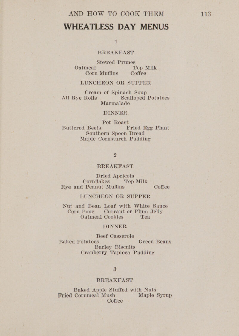 WHEATLESS DAY MENUS alt BREAKFAST Stewed Prunes Oatmeal Top Milk Corn Muffins Coffee LUNCHEON OR SUPPER Cream of Spinach Soup All Rye Rolls Scalloped Potatoes Marmalade DINNER Pot Roast Buttered Beets Fried Egg Plant Southern Spoon Bread Maple Cornstarch Pudding 2 BREAKFAST Dried Apricots Cornflakes Top Milk Rye and Peanut Muffins Coffee LUNCHEON OR SUPPER Nut and Bean Loaf with White Sauce Corn Pone Currant or Plum Jelly Oatmeal Cookies Tea DINNER Beef Casserole Baked Potatoes Green Beans Barley Biscuits Cranberry Tapioca Pudding 3 BREAKFAST __ Baked Apple Stuffed with Nuts Fried Cornmeal Mush Maple Syrup Coffee