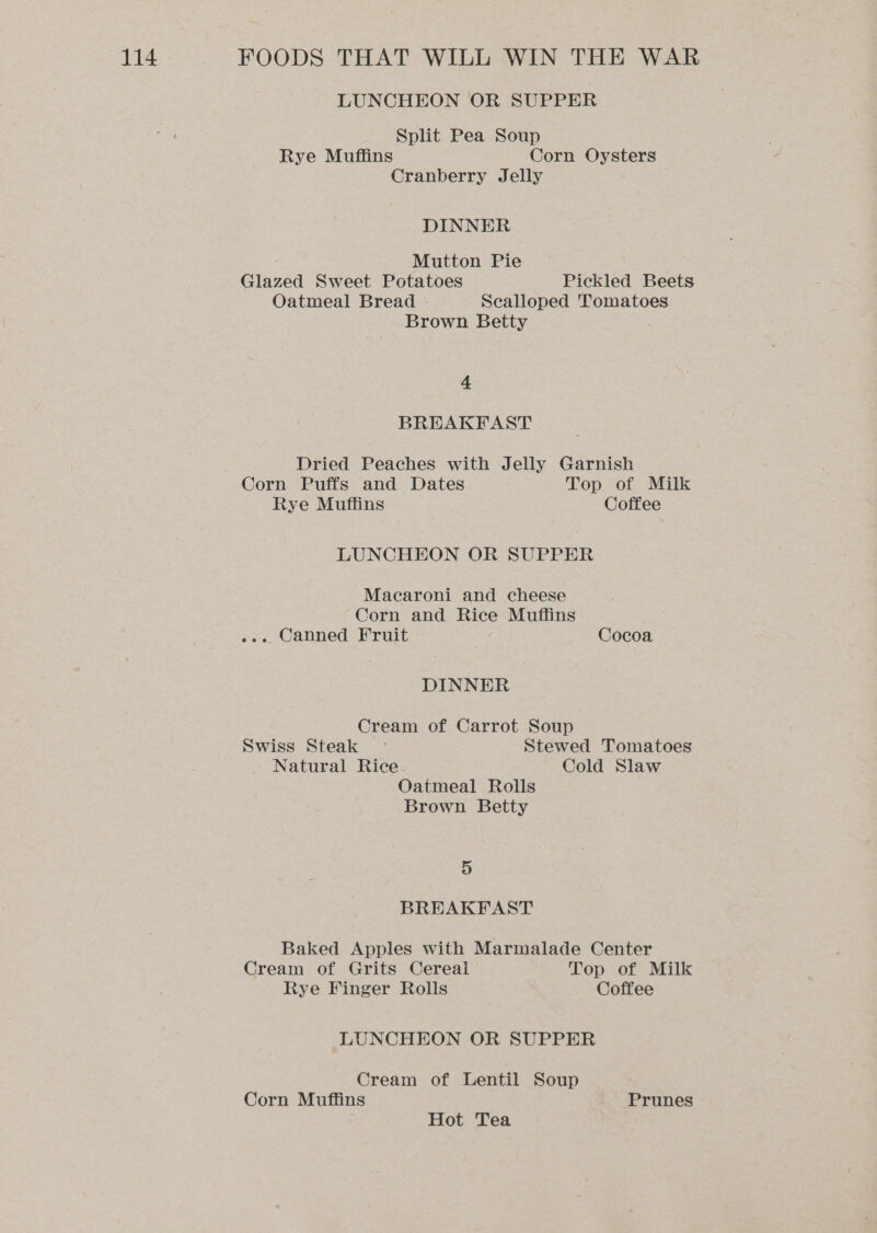 LUNCHEON OR SUPPER Split Pea Soup Rye Muffins Corn Oysters Cranberry Jelly DINNER Mutton Pie Glazed Sweet Potatoes Pickled Beets Oatmeal Bread Scalloped 'Tomatoes Brown Betty 4 BREAKFAST Dried Peaches with Jelly Garnish Corn Puffs and Dates Top of Milk Rye Muffins , Coffee LUNCHEON OR SUPPER Macaroni and cheese Corn and Rice Muffins ee... Canned Fruit Cocoa DINNER Cream of Carrot Soup Swiss Steak — Stewed Tomatoes Natural Rice. Cold Slaw Oatmeal Rolls Brown Betty 5 BREAKFAST Baked Apples with Marmalade Center Cream of Grits Cereal Top of Milk Rye Finger Rolls Coffee LUNCHEON OR SUPPER Cream of Lentil Soup Corn Muffins Prunes Hot Tea