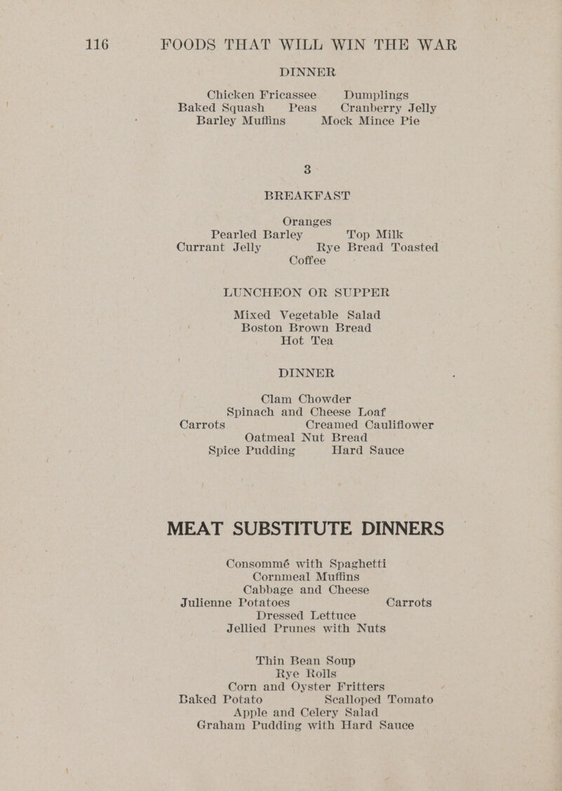 DINNER Chicken Fricassee Dumplings Baked Squash Peas Cranberry Jelly Barley Muffins Mock Mince Pie 3 BREAKFAST Oranges Pearled Barley Top Milk Currant Jelly Rye Bread Toasted | Coffee LUNCHEON OR SUPPER Mixed Vegetable Salad Boston Brown Bread Hot Tea DINNER Clam Chowder Spinach and Cheese Loaf Carrots Creamed Cauliflower ; Oatmeal Nut Bread Spice Pudding Hard Sauce MEAT SUBSTITUTE DINNERS Consommé with Spaghetti Cornmeal Muffins Cabbage and Cheese Julienne Potatoes Carrots Dressed Lettuce Jellied Prunes with Nuts Thin Bean Soup Rye Rolls Corn and Oyster Fritters / Baked Potato Scalloped Tomato Apple and Celery Salad Graham Pudding with Hard Sauce