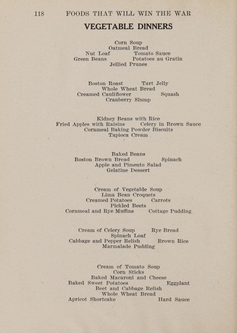 VEGETABLE DINNERS Corn Soup Oatmeal Bread Nut Loaf Tomato Sauce Green Beans Potatoes au Gratin Jellied Prunes Boston Roast Tart Jelly Whole Wheat Bread Creamed Cauliflower Squash Cranberry Slump Kidney Beans with Rice Fried Apples with Raisins Celery in Brown Sauce Cornmeal Baking Powder Biscuits Tapioca Cream Baked Beans Boston Brown Bread Spinach Apple and Pimento Salad Gelatine Dessert Cream of Vegetable Soup Lima Bean Croquets Creamed Potatoes Carrots Pickled Beets Cornmeal and Rye Muffins Cottage Pudding Cream of Celery Soup Rye Bread Spinach Loaf Cabbage and Pepper Relish Brown Rice Marmalade Pudding Cream of Tomato Soup Corn Sticks Baked Macaroni and Cheese Baked Sweet Potatoes HKggplant Beet and Cabbage Relish Whole Wheat Bread Apricot Shortcake Hard Sauce