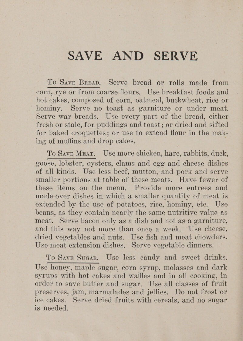 SAVE AND SERVE To Save Breap. Serve bread or rolls made from corn, rye or from coarse flours. Use breakfast foods and hot cakes, composed of corn, oatmeal, buckwheat, rice or hominy. Serve no toast as garniture or under meat. Serve war breads. Use every part of the bread, either fresh or stale, for puddings and toast; or dried and sifted for baked croquettes; or use to extend flour in the mak- ing of muffins and drop cakes. To Save Meat. Use more chicken, hare, rabbits, duck, goose, lobster, oysters, clams and egg and cheese dishes of all kinds. Use less beef, mutton, and pork and serve smaller portions at table of these meats. Have fewer of these items on the menu. Provide more entrees and made-over dishes in which a smaller quantity of meat is extended by the use of potatoes, rice, hominy, etc. Use beans, as they contain nearly the same nutritive value as meat. Serve bacon only as a dish and not as a garniture, and this way not more than once a week. Use cheese, dried vegetables and nuts. Use fish and meat chowders. Use meat extension dishes. Serve vegetable dinners. To Save Suaar. Use less candy and sweet drinks. Use honey, maple sugar, corn syrup, molasses and dark syrups with hot cakes and waffles and in all cooking, in order to save butter and sugar. ‘Use all classes of fruit preserves, Jam, marmalades and jellies. Do not frost or ice cakes. Serve dried fruits with cereals, and no sugar is needed.