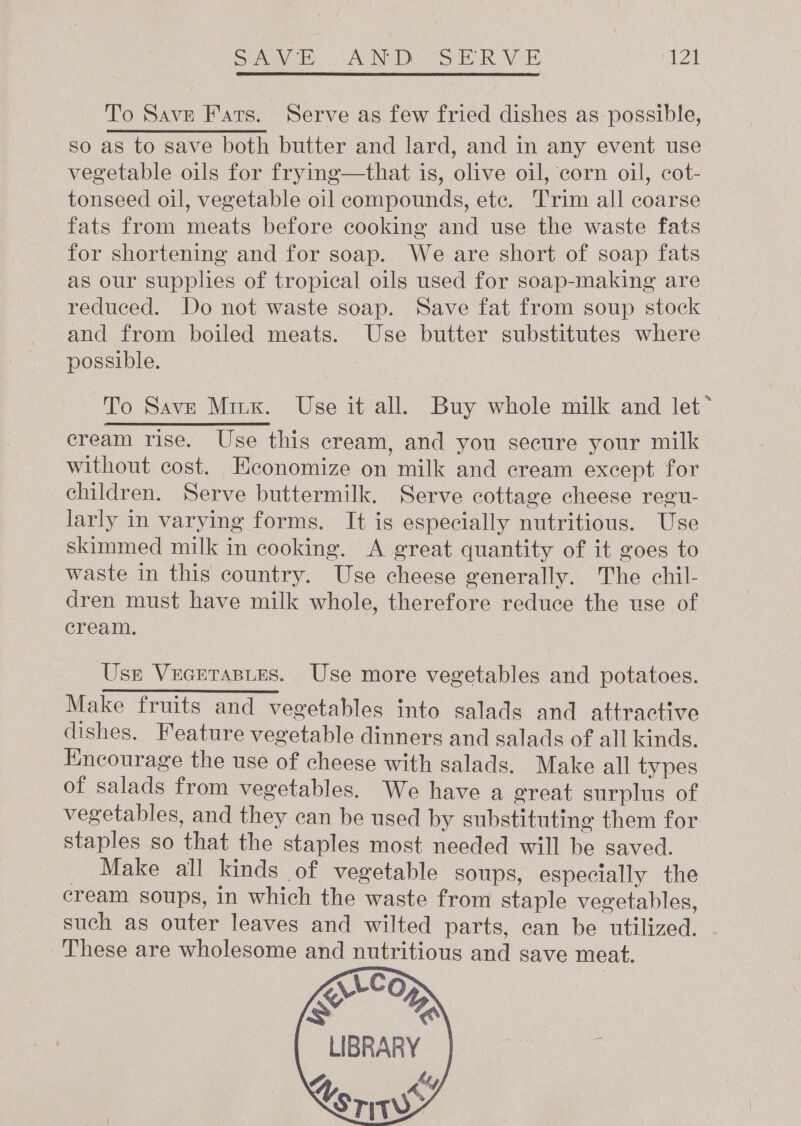 eee | SANDS Bok AV | To Save Fats. Serve as few fried dishes as possible, so as to save both butter and lard, and in any event use vegetable oils for frying—that is, olive oil, corn oil, cot- tonseed oil, vegetable oil compounds, etc. Trim all coarse fats from meats before cooking and use the waste fats for shortening and for soap. We are short of soap fats as our supplies of tropical oils used for soap-making are reduced. Do not waste soap. Save fat from soup stock and from boiled meats. Use butter substitutes where possible. To Save Mink. Use it all. Buy whole milk and let* cream rise. Use this cream, and you secure your milk without cost. Hconomize on milk and cream except for children. Serve buttermilk. Serve cottage cheese regu- larly in varying forms. It is especially nutritious. Use skimmed milk in cooking. A great quantity of it goes to waste in this country. Use cheese generally. The chil- dren must have milk whole, therefore reduce the use of cream. Usr Vecrtastes. Use more vegetables and potatoes. Make fruits and vegetables into salads and attractive dishes. Feature vegetable dinners and salads of all kinds. Encourage the use of cheese with salads. Make all types of salads from vegetables. We have a ereat surplus of vegetables, and they can be used by substituting them for staples so that the staples most needed will be saved. _ Make all kinds of vegetable soups, especially the cream soups, in which the waste from staple vegetables, such as outer leaves and wilted parts, can be utilized. These are wholesome and nutritious and save meat.