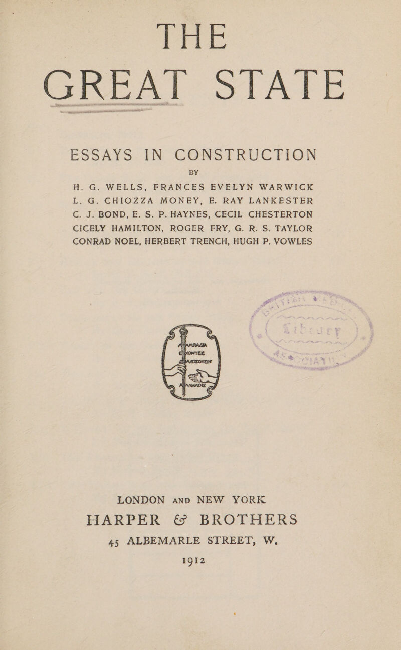 THe GREAT STATE ESSAYS. IN: CONSTRUCTION BY H. G. WELLS, FRANCES EVELYN WARWICK L. G. CHIOZZA MONEY, E. RAY LANKESTER Cc. J. BOND, E. S. P. HAYNES, CECIL CHESTERTON CICELY HAMILTON, ROGER FRY, G. R. S. TAYLOR CONRAD NOEL, HERBERT TRENCH, HUGH P. VOWLES LONDON anp NEW YORK HARPER &amp; BROTHERS 45 ALBEMARLE STREET, W. 1912