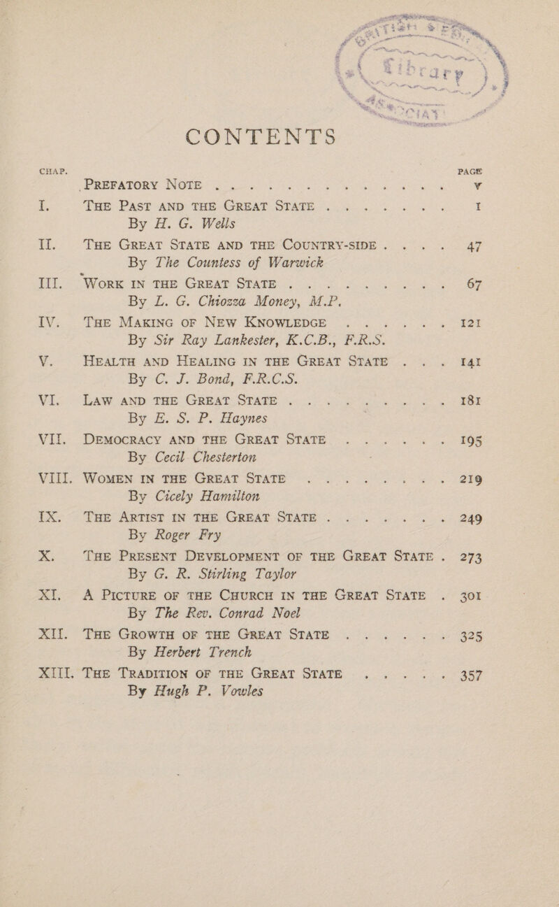CONTENTS CHAP. -PREFATORY NOTE i. THE Past AND THE GREAT STATE . By H. G. Wells iH. THE GREAT STATE AND THE COUNTRY-SIDE . By The Countess of Warwick III. Worx 1n THE Great STATE P By L. G. Chtozzea Money, M.P. IV. Tse Maxinc or NEw KNOWLEDGE j By Sir Ray Lankester, K.C.B., F.R.S. V. HEALTH AND HEALING IN THE GREAT STATE By C. J. Bond, FRG.S. VI. Law AND THE GREAT STATE . By 1 Sa Ps Haynes VII, DEMOCRACY AND THE GREAT STATE By Cecil. Chesterton VIII. WomeEN IN THE GREAT STATE By Cicely Hamilton TX. THE ARTIST IN THE GREAT STATE . By Roger Fry By G. R. Stirling Taylor XI. A PIcTURE OF THE CHURCH IN THE GREAT STATE By The Rev. Conrad Noel Xf. THe GROWTH OF THE GREAT STATE By Herbert Trench XIII. THe TRADITION OF THE GREAT STATE By Hugh P. Vowles PAGE 325 357