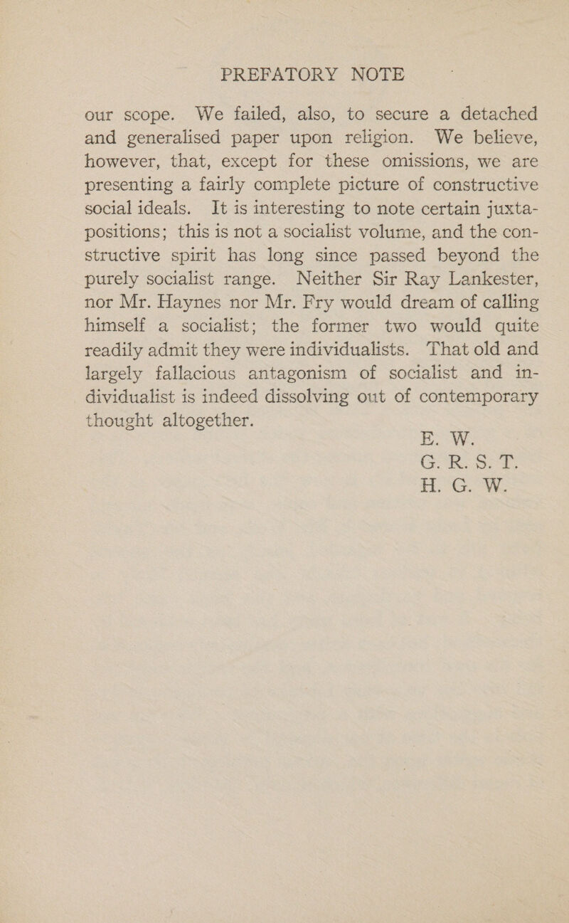 PREFATORY NOTE our scope. We failed, also, to secure a detached and generalised paper upon religion. We believe, however, that, except for these omissions, we are presenting a fairly complete picture of constructive social ideals. It is interesting to note certain juxta- positions; this is not a socialist volume, and the con- structive spirit has long since passed beyond the purely socialist range. Neither Sir Ray Lankester, nor Mr. Haynes nor Mr. Fry would dream of calling himself a socialist; the former two would quite readily admit they were individualists. That old and largely fallacious antagonism of socialist and in- dividualist is indeed dissolving out of contemporary thought altogether. E. W. GR. et, HG. Wi,