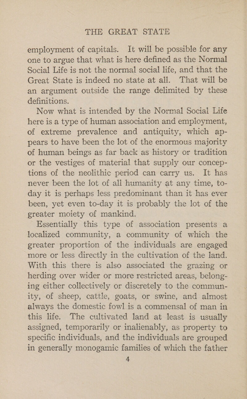 employment of capitals. It will be possible for any one to argue that what is here defined as the Normal Social Life is not the normal social life, and that the Great State is indeed no state at all. That will be an argument outside the range delimited by these definitions. Now what is intended by the Normal Social Life here is a type of human association and employment, of extreme prevalence and antiquity, which ap- pears to have been the lot of the enormous majority of human beings as far back as history or tradition or the vestiges of material that supply our concep- tions of the neolithic period can carry us. It has never been the lot of all humanity at any time, to- day it is perhaps less predominant than it has ever been, yet even to-day it is probably the lot of the greater moiety of mankind. Essentially this type of association presents a localized community, a community of which the greater proportion of the individuals are engaged more or less directly in the cultivation of the land. With this there is also associated the grazing or herding over wider or more restricted areas, belong- ing either collectively or discretely to the commun- ity, of sheep, cattle, goats, or swine, and almost always the domestic fowl.is a commensal of man in this life. The cultivated land at least is usually assigned, temporarily or inalienably, as property to specific individuals, and the individuals are grouped in generally monogamic families of which the father