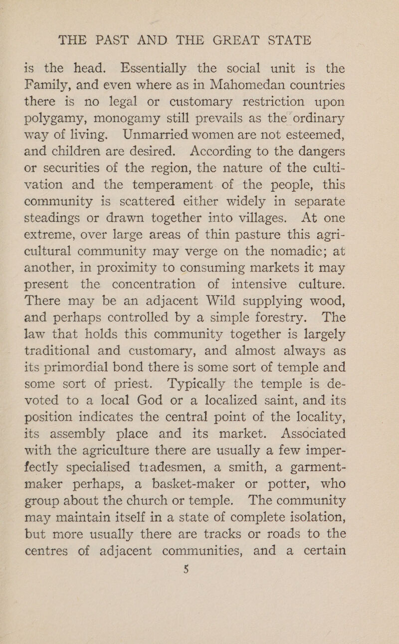 is the head. Essentially the social unit is the Family, and even where as in Mahomedan countries there is no legal or customary restriction upon polygamy, monogamy still prevails as the ordinary way of living. Unmarried women are not esteemed, and children are desired. According to the dangers or securities of the region, the nature of the culti- vation and the temperament. of the people, this community is scattered either widely in separate steadings or drawn together into villages. At one extreme, over large areas of thin pasture this agri- cultural community may verge on the nomadic; at another, in proximity to consuming markets it may present the concentration of intensive culture. There may be an adjacent Wild supplying wood, and perhaps controlled by a simple forestry. The law that holds this community together is largely traditional and customary, and almost always as its primordial bond there is some sort of temple and some sort of priest. Typically the temple is de- voted to a local God or a localized saint, and its position indicates the central point of the locality, its assembly place and its market. Associated with the agriculture there are usually a few imper- fectly specialised tradesmen, a smith, a garment- maker perhaps, a basket-maker or potter, who group about the church or temple. The community may maintain itself in a state of complete isolation, but more usually there are tracks or roads to the centres of adjacent communities, and a certain