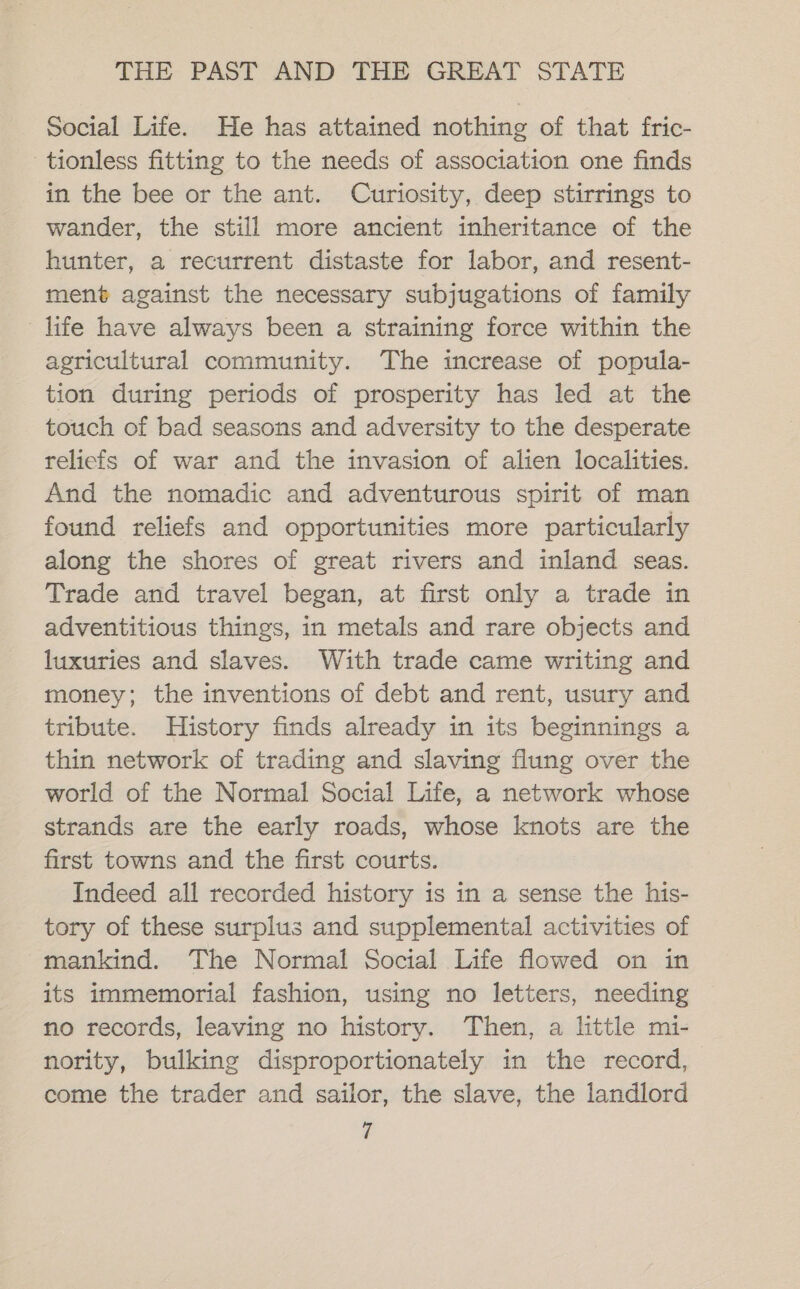 Social Life. He has attained nothing of that fric- tionless fitting to the needs of association one finds in the bee or the ant. Curiosity, deep stirrings to wander, the still more ancient inheritance of the hunter, a recurrent distaste for labor, and resent- ment against the necessary subjugations of family life have always been a straining force within the agricultural community. The increase of popula- tion during periods of prosperity has led at the touch of bad seasons and adversity to the desperate reliefs of war and the invasion of alien localities. And the nomadic and adventurous spirit of man found reliefs and opportunities more particularly along the shores of great rivers and inland seas. Trade and travel began, at first only a trade in adventitious things, in metals and rare objects and luxuries and slaves. With trade came writing and money; the inventions of debt and rent, usury and tribute. History finds already in its beginnings a thin network of trading and slaving flung over the world of the Normal Social Life, a network whose strands are the early roads, whose knots are the first towns and the first courts. Indeed all recorded history is in a sense the his- tory of these surplus and supplemental activities of mankind. The Normal Social Life flowed on in its immemorial fashion, using no letters, needing no records, leaving no history. Then, a little mi- nority, bulking disproportionately in the record, come the trader and sailor, the slave, the landlord