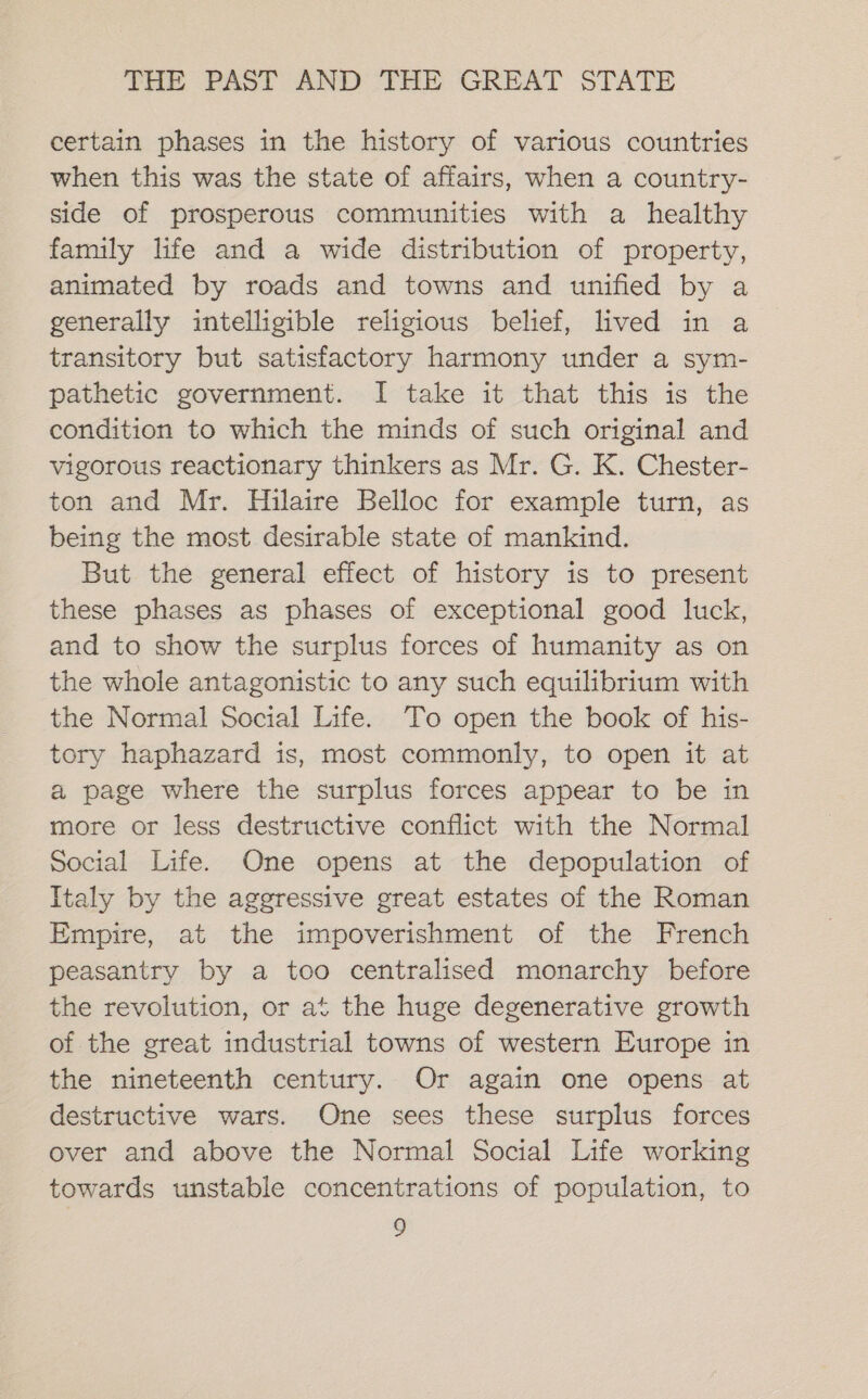 certain phases in the history of various countries when this was the state of affairs, when a country- side of prosperous communities with a healthy family life and a wide distribution of property, animated by roads and towns and unified by a generally intelligible religious belief, lived in a transitory but satisfactory harmony under a sym- pathetic government. I take it that this is the condition to which the minds of such original and vigorous reactionary thinkers as Mr. G. K. Chester- ton and Mr. Hilaire Belloc for example turn, as being the most desirable state of mankind. But the general effect of history is to present these phases as phases of exceptional good luck, and to show the surplus forces of humanity as on the whole antagonistic to any such equilibrium with the Normal Social Life. To open the book of his- tory haphazard is, most commonly, to open it at a page where the surplus forces appear to be in more or less destructive conflict with the Normal Social Life. One opens at the depopulation of Italy by the aggressive great estates of the Roman Empire, at the impoverishment of the French peasantry by a too centralised monarchy before the revolution, or at the huge degenerative growth of the great industrial towns of western Europe in the nineteenth century. Or again one opens at destructive wars. One sees these surplus forces over and above the Normal Social Life working towards unstable concentrations of population, to