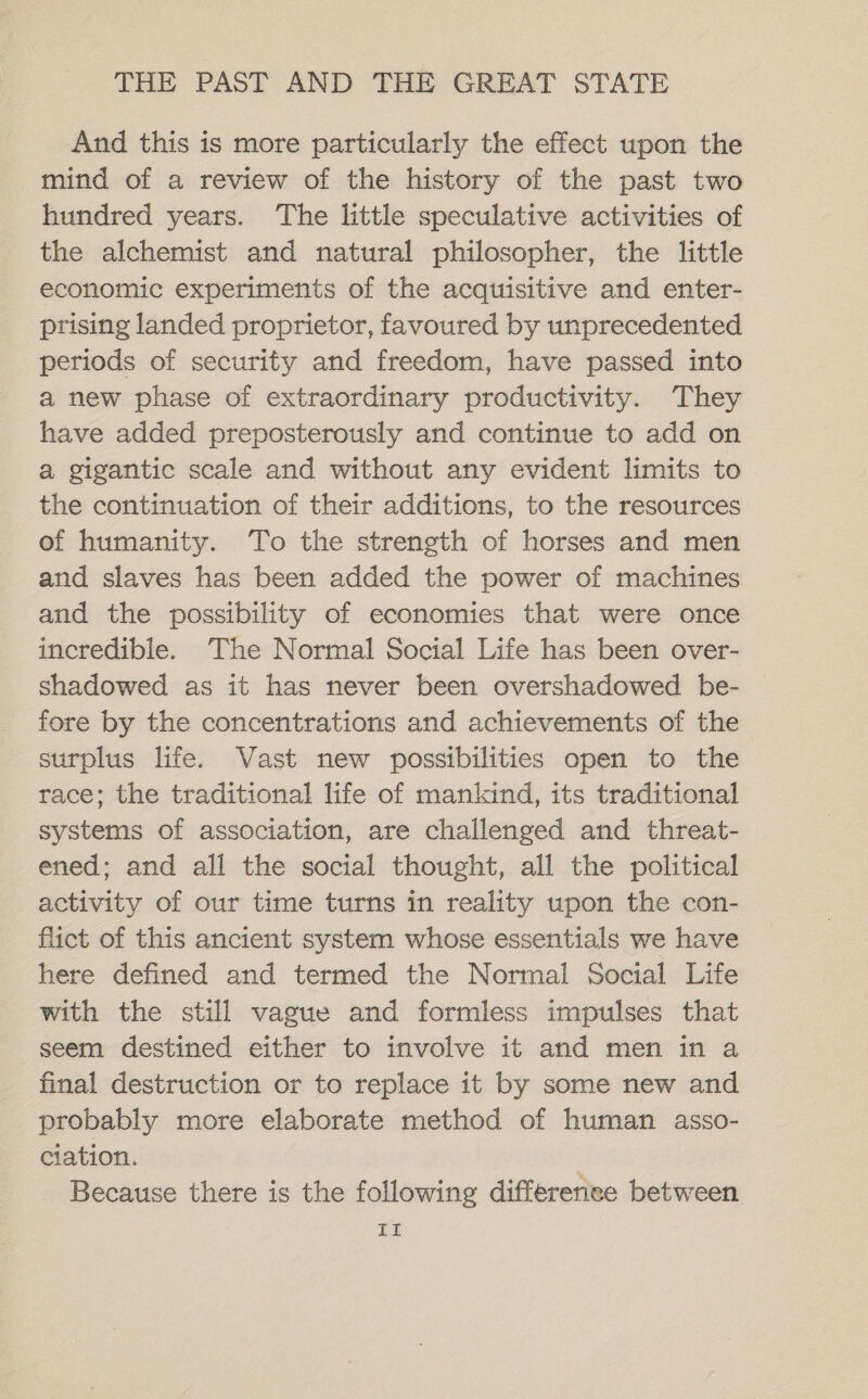 And this is more particularly the effect upon the mind of a review of the history of the past two hundred years. The little speculative activities of the alchemist and natural philosopher, the little economic experiments of the acquisitive and enter- prising landed proprietor, favoured by unprecedented periods of security and freedom, have passed into a new phase of extraordinary productivity. They have added preposterously and continue to add on @ gigantic scale and without any evident limits to the continuation of their additions, to the resources of humanity. To the strength of horses and men and slaves has been added the power of machines and the possibility of economies that were once incredible. The Normal Social Life has been over- shadowed as it has never been overshadowed be- fore by the concentrations and achievements of the surplus life. Vast new possibilities open to the race; the traditional life of mankind, its traditional systems of association, are challenged and threat- ened; and all the social thought, all the political activity of our time turns in reality upon the con- flict of this ancient system whose essentials we have here defined and termed the Normal Social Life with the still vague and formless impulses that seem destined either to involve it and men in a final destruction or to replace it by some new and probably more elaborate method of human asso- ciation. Because there is the following difference between If