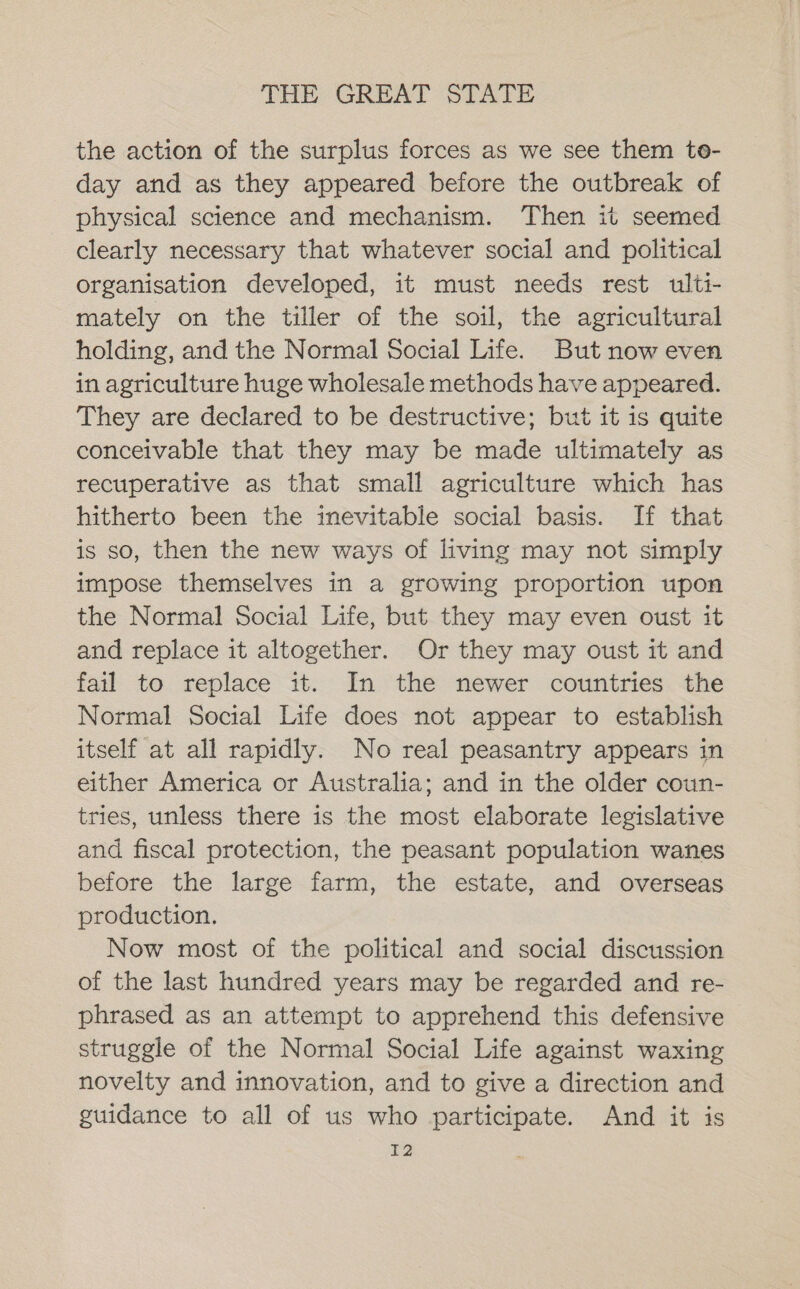 the action of the surplus forces as we see them te- day and as they appeared before the outbreak of physical science and mechanism. Then it seemed clearly necessary that whatever social and political organisation developed, it must needs rest ulti- mately on the tiller of the soil, the agricultural holding, and the Normal Social Life. But now even in agriculture huge wholesale methods have appeared. They are declared to be destructive; but it is quite conceivable that they may be made ultimately as recuperative as that small agriculture which has hitherto been the inevitable social basis. If that is so, then the new ways of living may not simply impose themselves in a growing proportion upon the Normal Social Life, but they may even oust it and replace it altogether. Or they may oust it and fail to replace it. In the newer countries the Normal Social Life does not appear to establish itself at all rapidly. No real peasantry appears in either America or Australia; and in the older coun- tries, unless there is the most elaborate legislative and fiscal protection, the peasant population wanes before the large farm, the estate, and overseas production. Now most of the political and social discussion of the last hundred years may be regarded and re- phrased as an attempt to apprehend this defensive struggle of the Normal Social Life against waxing novelty and innovation, and to give a direction and guidance to all of us who participate. And it is I2