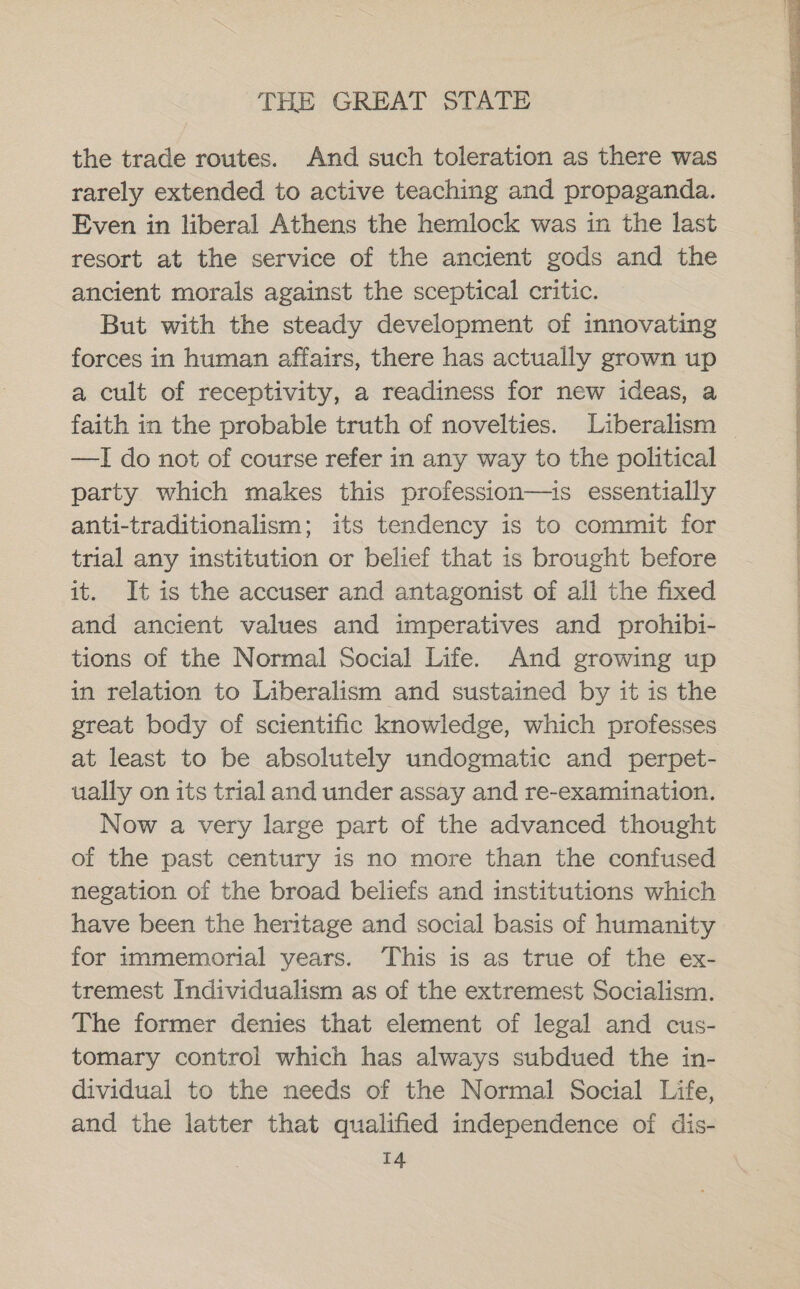 the trade routes. And such toleration as there was rarely extended to active teaching and propaganda. Even in liberal Athens the hemlock was in the last resort at the service of the ancient gods and the ancient morals against the sceptical critic. But with the steady development of innovating forces in human affairs, there has actually grown up a cult of receptivity, a readiness for new ideas, a —I do not of course refer in any way to the political party which makes this profession—is essentially anti-traditionalism; its tendency is to commit for trial any institution or belief that is brought before it. It is the accuser and antagonist of all the fixed and ancient values and imperatives and prohibi- tions of the Normal Social Life. And growing up in relation to Liberalism and sustained by it is the great body of scientific knowledge, which professes at least to be absolutely undogmatic and perpet- ually on its trial and under assay and re-examination. Now a very large part of the advanced thought of the past century is no more than the confused negation of the broad beliefs and institutions which have been the heritage and social basis of humanity for immemorial years. ‘This is as true of the ex- tremest Individualism as of the extremest Socialism. The former denies that element of legal and cus- tomary control which has always subdued the in- dividual to the needs of the Normal Social Life, and the latter that qualified independence of dis- T4