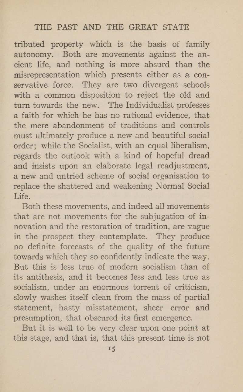 tributed property which is the basis of family autonomy. Both are movements against the an- cient life, and nothing is more absurd than the misrepresentation which presents either as a con- servative force. They are two divergent schools with a common disposition to reject the old and turn towards the new. The Individualist professes a faith for which he has no rational evidence, that the mere abandonment of traditions and controls must ultimately produce a new and beautiful social order; while the Socialist, with an equal liberalism, regards the outlook with a kind of hopeful dread and insists upon an elaborate legal readjustment, a new and untried scheme of social organisation to replace the shattered and weakening Normal Social Life. Both these movements, and indeed all movements that are not movements for the subjugation of in- novation and the restoration of tradition, are vague in the prospect they contemplate. They produce no definite forecasts of the quality of the future towards which they so confidently indicate the way. But this is less true of modern socialism than of its antithesis, and it becomes less and less true as socialism, under an enormous torrent of criticism, slowly washes itself clean from the mass of partial statement, hasty misstatement, sheer error and presumption, that obscured its first emergence. But it is well to be very clear upon one point at this stage, and that is, that this present time is not