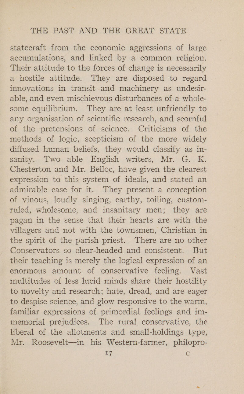 statecraft from the economic aggressions of large accumulations, and linked by a common religion. Their attitude to the forces of change is necessarily a hostile attitude. They are disposed to regard innovations in transit and machinery as undesir- able, and even mischievous disturbances of a whole- some equilibrium. They are at least unfriendly to any organisation of scientific research, and scornful of the pretensions of science. Criticisms of the methods of logic, scepticism of the more widely diffused human beliefs, they would classify as in- sanity. Two able English writers, Mr. G. K. Chesterton and Mr. Belloc, have given the clearest expression to this system of ideals, and stated an admirable case for it. They present a conception of vinous, loudly singing, earthy, toiling, custom- ruled, wholesome, and insanitary men; they are pagan in the sense that their hearts are with the villagers and not with the townsmen, Christian in the spirit of the parish priest. There are no other Conservators so clear-headed and consistent. But their teaching is merely the logical expression of an enormous amount of conservative feeling. Vast multitudes of less lucid minds share their hostility to novelty and research; hate, dread, and are eager to despise science, and glow responsive to the warm, familiar expressions of primordial feelings and im- memorial prejudices. The rural conservative, the liberal of the allotments and small-holdings type, Mr. Roosevelt—in his Western-farmer, philopro-