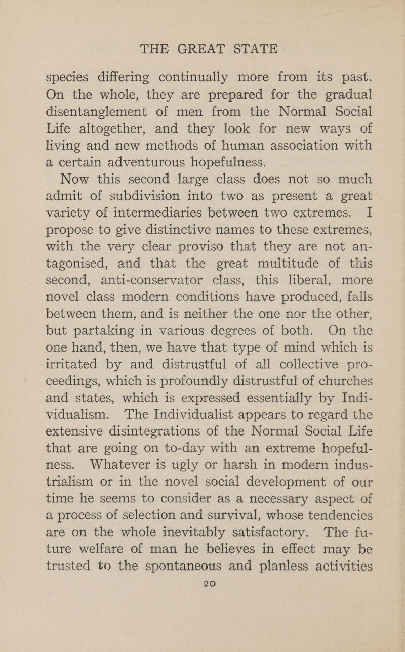 species differing continually more from its past. On the whole, they are prepared for the gradual disentanglement of men from the Normal Social Life altogether, and they look for new ways of living and new methods of human association with a certain adventurous hopefulness. Now this second large class does not so much admit of subdivision into two as present a great variety of intermediaries between two extremes. I propose to give distinctive names to these extremes, with the very clear proviso that they are not an- tagonised, and that the great multitude of this second, anti-conservator class, this liberal, more novel class modern conditions have produced, falls between them, and is neither the one nor the other, but partaking in various degrees of both. On the one hand, then, we have that type of mind which ts irritated by and distrustful of all collective pro- ceedings, which is profoundly distrustful of churches and states, which is expressed essentially by Indi- vidualism. The Individualist appears to regard the extensive disintegrations of the Normal Social Life that are going on to-day with an extreme hopeful- ness. Whatever is ugly or harsh in modern indus- trialism or in the novel social development of our time he seems to consider as a necessary aspect of a process of selection and survival, whose tendencies are on the whole inevitably satisfactory. The fu- ture welfare of man he believes in effect may be trusted to the spontaneous and planless activities