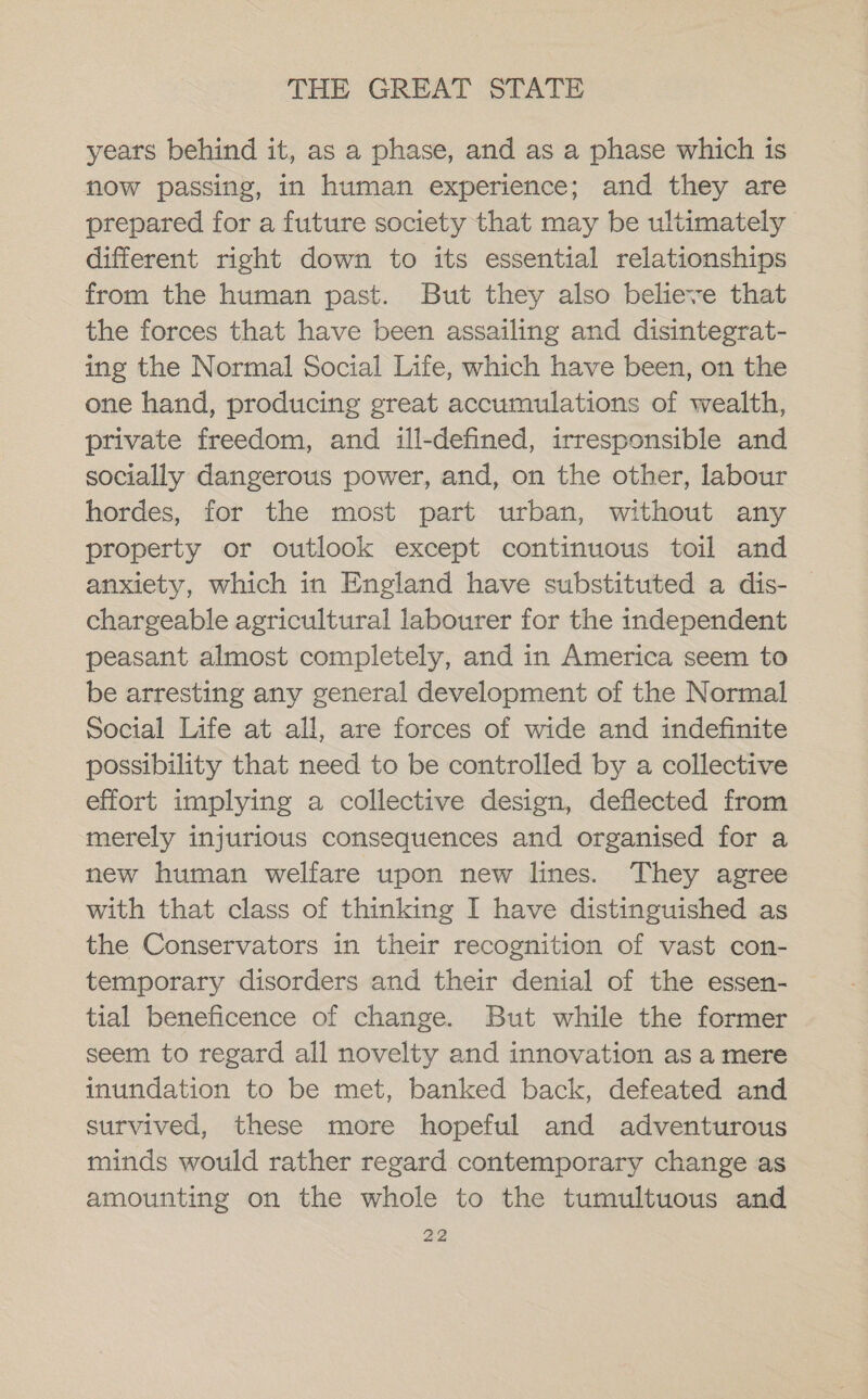 years behind it, as a phase, and as a phase which is now passing, in human experience; and they are prepared for a future society that may be ultimately different right down to its essential relationships from the human past. But they also believe that the forces that have been assailing and disintegrat- ing the Normal Social Life, which have been, on the one hand, producing great accumulations of wealth, private freedom, and ill-defined, irresponsible and socially dangerous power, and, on the other, labour hordes, for the most part urban, without any property or outlook except continuous toil and anxiety, which in England have substituted a dis- _ chargeable agricultural labourer for the independent peasant almost completely, and in America seem to be arresting any general development of the Normal Social Life at all, are forces of wide and indefinite possibility that need to be controlled by a collective effort implying a collective design, deflected from merely injurious consequences and organised for a new human welfare upon new lines. They agree with that class of thinking I have distinguished as the Conservators in their recognition of vast con- temporary disorders and their denial of the essen- tial beneficence of change. But while the former seem to regard all novelty and innovation as a mere inundation to be met, banked back, defeated and survived, these more hopeful and adventurous minds would rather regard contemporary change as amounting on the whole to the tumultuous and