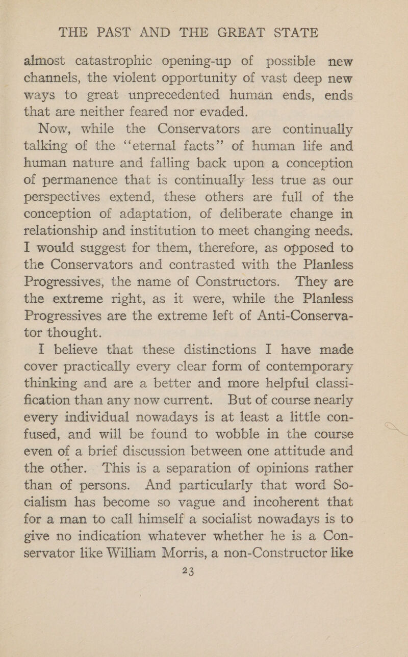 almost catastrophic opening-up of possible new ways to great unprecedented human ends, ends that are neither feared nor evaded. Now, while the Conservators are continually talking of the ‘‘eternal facts’’ of human life and human nature and falling back upon a conception of permanence that is continually less true as our perspectives extend, these others are full of the conception of adaptation, of deliberate change in relationship and institution to meet changing needs. I would suggest for them, therefore, as opposed to the Conservators and contrasted with the Planless Progressives, the name of Constructors. They are the extreme right, as it were, while the Planless Progressives are the extreme left of Anti-Conserva- tor thought. I believe that these distinctions I have made cover practically every clear form of contemporary thinking and are a better and more helpful classi- fication than any now current. But of course nearly every individual nowadays is at least a little con- fused, and will be found to wobble in the course even of a brief discussion between one attitude and the other. This is a separation of opinions rather than of persons. And particularly that word So- cialism has become so vague and incoherent that for a man to call himself a socialist nowadays is to give no indication whatever whether he is a Con- servator like William Morris, a non-Constructor like