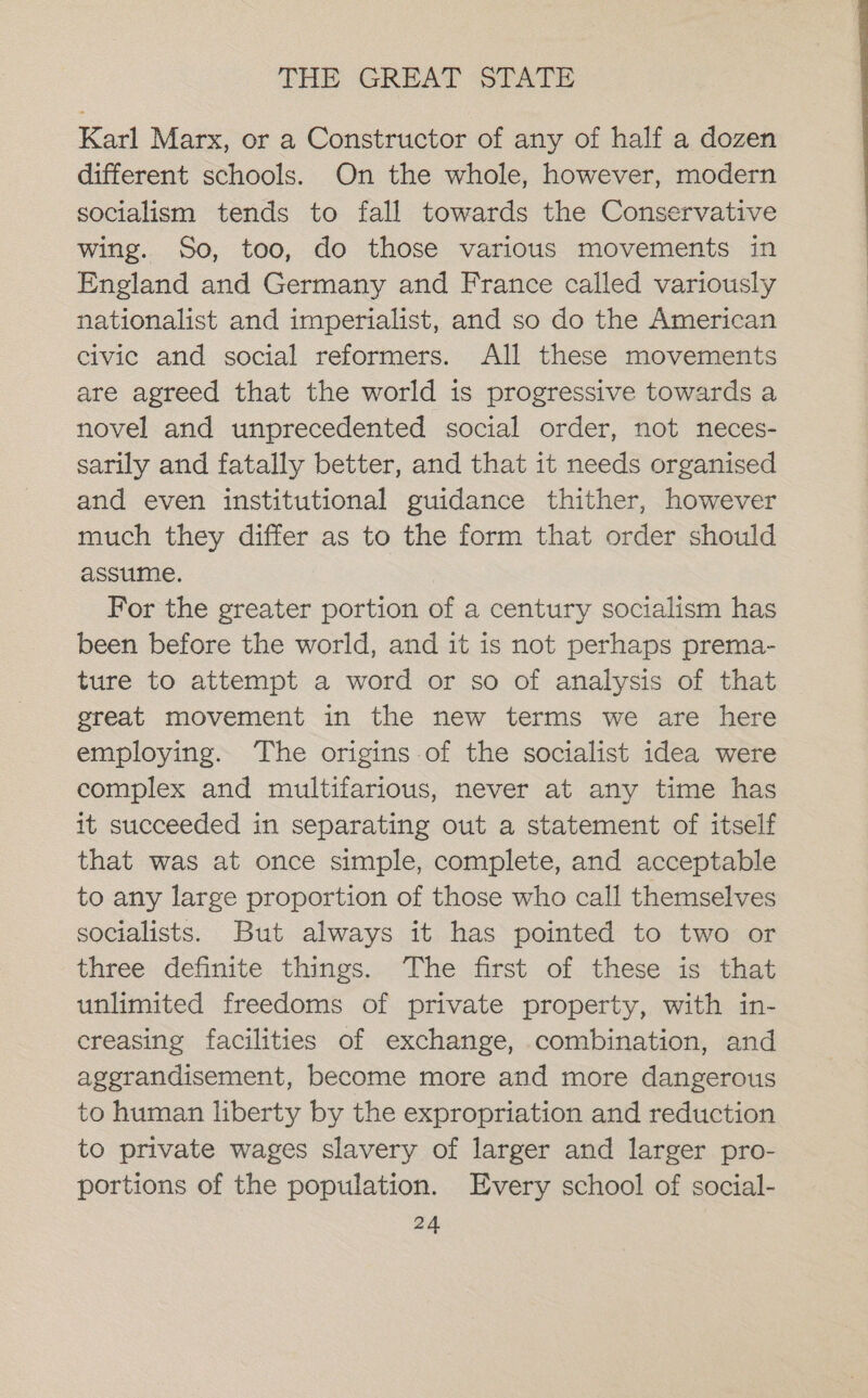 Karl Marx, or a Constructor of any of half a dozen different schools. On the whole, however, modern socialism tends to fall towards the Conservative wing. So, too, do those various movements in England and Germany and France called variously nationalist and imperialist, and so do the American civic and social reformers. All these movements are agreed that the world is progressive towards a novel and unprecedented social order, not neces- sarily and fatally better, and that it needs organised and even institutional guidance thither, however much they differ as to the form that order should assume. For the greater portion of a century socialism has been before the world, and it is not perhaps prema- ture to attempt a word or so of analysis of that great movement in the new terms we are here employing. ‘The origins of the socialist idea were complex and multifarious, never at any time has it succeeded in separating out a statement of itself that was at once simple, complete, and acceptable to any large proportion of those who call themselves socialists. But always it has pointed to two or three definite things. The first of these is that unlimited freedoms of private property, with in- creasing facilities of exchange, combination, and agerandisement, become more and more dangerous to human liberty by the expropriation and reduction to private wages slavery of larger and larger pro- portions of the population. Every school of social-