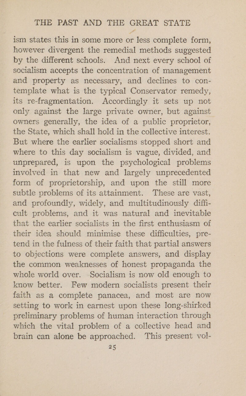 ism states this in some more or less complete form, however divergent the remedial methods suggested by the different schools. And next every school of socialism accepts the concentration of management and property as necessary, and declines to con- template what is the typical Conservator remedy, its re-fragmentation. Accordingly it sets up not only against the large private owner, but against owners generally, the idea of a public proprietor, the State, which shall hold in the collective interest. But where the earlier socialisms stopped short and where to this day socialism is vague, divided, and unprepared, is upon the psychological problems involved in that new and largely unprecedented form of proprietorship, and upon the still more subtle problems of its attainment. These are vast, and profoundly, widely, and multitudinously diff- cult problems, and it was natural and inevitable that the earlier socialists in the first enthusiasm of their idea should minimise these difficulties, pre- tend in the fulness of their faith that partial answers to objections were complete answers, and display the common weaknesses of honest propaganda the whole world over. Socialism is now old enough to know better. Few modern socialists present their faith as a complete panacea, and most are now setting to work in earnest upon these long-shirked preliminary problems of human interaction through which the vital problem of a collective head and brain can alone be approached. This present vol-