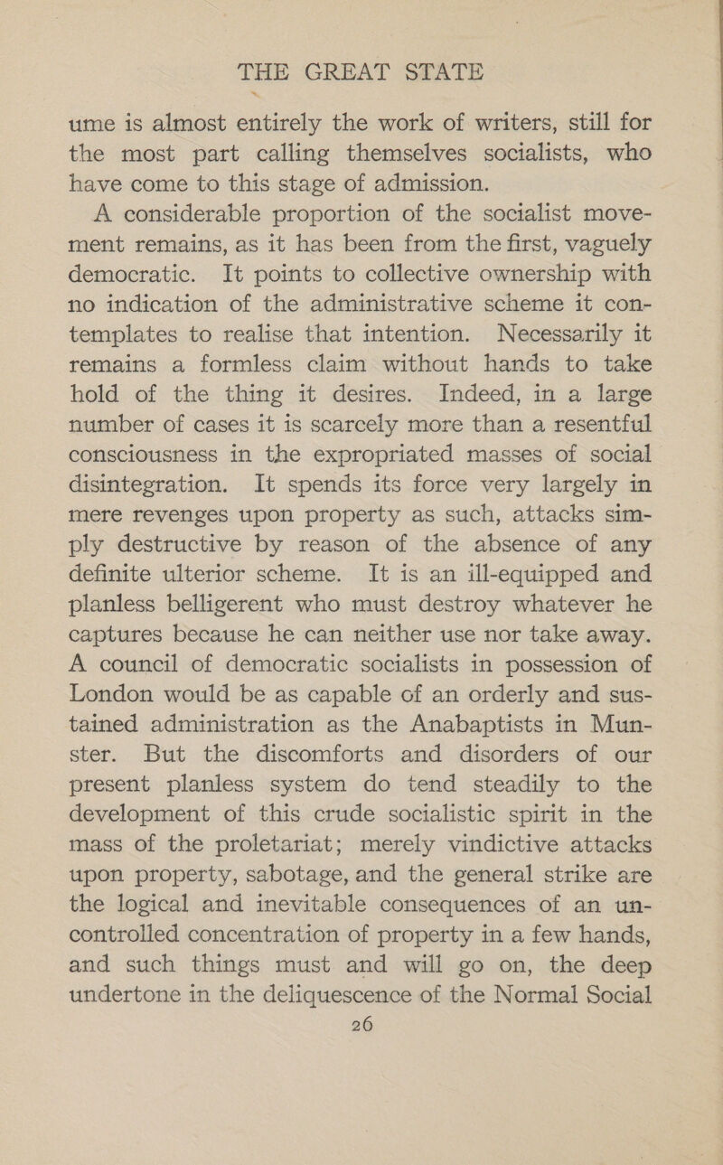 ume is almost entirely the work of writers, still for the most part calling themselves socialists, who have come to this stage of admission. A considerable proportion of the socialist move- ment remains, as it has been from the first, vaguely democratic. It points to collective ownership with no indication of the administrative scheme it con- templates to realise that intention. Necessarily it remains a formless claim without hands to take hold of the thing it desires. Indeed, in a large number of cases it is scarcely more than a resentful consciousness in the expropriated masses of social disintegration. It spends its force very largely in mere revenges upon property as such, attacks sim- ply destructive by reason of the absence of any definite ulterior scheme. It is an ill-equipped and planless belligerent who must destroy whatever he captures because he can neither use nor take away. A council of democratic socialists in possession of London would be as capable of an orderly and sus- tained administration as the Anabaptists in Mun- ster. But the discomforts and disorders of our present planless system do tend steadily to the development of this crude socialistic spirit in the mass of the proletariat; merely vindictive attacks upon property, sabotage, and the general strike are the logical and inevitable consequences of an wun- controlled concentration of property in a few hands, and such things must and will go on, the deep undertone in the deliquescence of the Normal Social