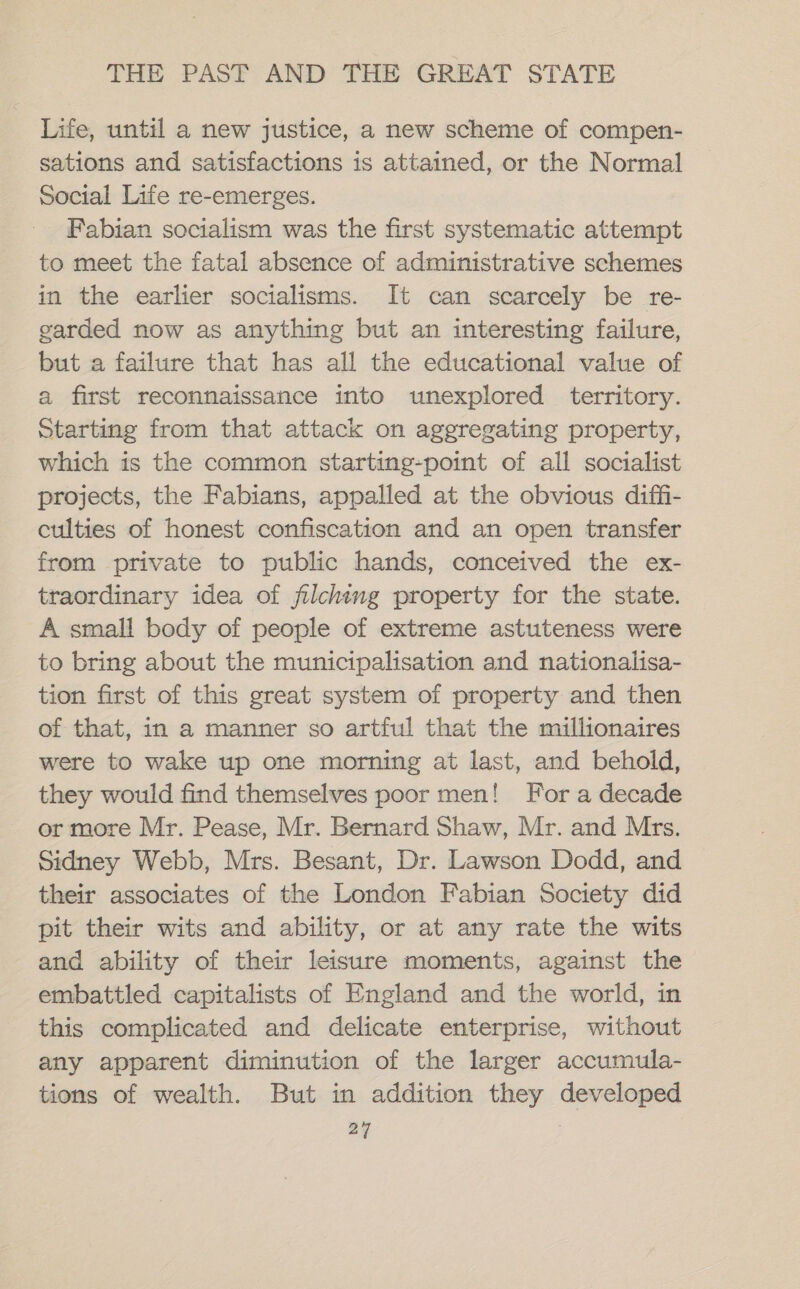 Life, until a new justice, a new scheme of compen- sations and satisfactions is attained, or the Normal Social Life re-emerges. Fabian socialism was the first systematic attempt to meet the fatal absence of administrative schemes in the earlier socialisms. It can scarcely be re- garded now as anything but an interesting failure, but a failure that has all the educational value of a first reconnaissance into unexplored territory. Starting from that attack on aggregating property, which is the common starting-point of all socialist projects, the Fabians, appalled at the obvious diffi- culties of honest confiscation and an open transfer from private to public hands, conceived the ex- traordinary idea of filching property for the state. A small body of people of extreme astuteness were to bring about the municipalisation and nationalisa- tion first of this great system of property and then of that, in a manner so artful that the millionaires were to wake up one morning at last, and behold, they would find themselves poor men! For a decade or more Mr. Pease, Mr. Bernard Shaw, Mr. and Mrs. Sidney Webb, Mrs. Besant, Dr. Lawson Dodd, and their associates of the London Fabian Society did pit their wits and ability, or at any rate the wits and ability of their leisure moments, against the embattled capitalists of England and the world, in this complicated and delicate enterprise, without any apparent diminution of the larger accumula- tions of wealth. But in addition they developed 24 |