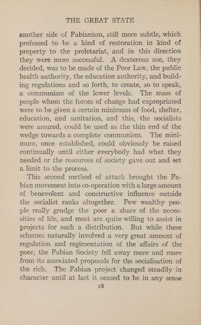 another side of Fabianism, still more subtle, which professed to be a kind of restoration in kind of property to the proletariat, and in this direction they were more successful. A dexterous use, they decided, was to be made of the Poor Law, the public health authority, the education authority, and build- ing regulations and so forth, to create, so to speak, a communism of the lower levels. The mass of people whom the forces of change had expropriated were to be given a certain minimum of food, shelter, education, and sanitation, and this, the socialists were assured, could be used as the thin end of the wedge towards a complete communism. The mini- mum, once established, could obviously be raised continually until either everybody had what they needed or the resources of society gave out and set a limit to the process. This second method of attack brought the Fa- bian movement into co-operation with a large amount of benevolent and constructive influence outside the socialist ranks altogether. Few wealthy peo- ple really grudge the poor a share of the neces- sities of life, and most are quite willing to assist in projects for such a distribution. But while these schemes naturally involved a very great amount of regulation and regimentation of the affairs of the poor, the Fabian Society fell away more and more from its associated proposals for the socialisation of the rich. The Fabian project changed steadily in character until at last it ceased to be in any sense