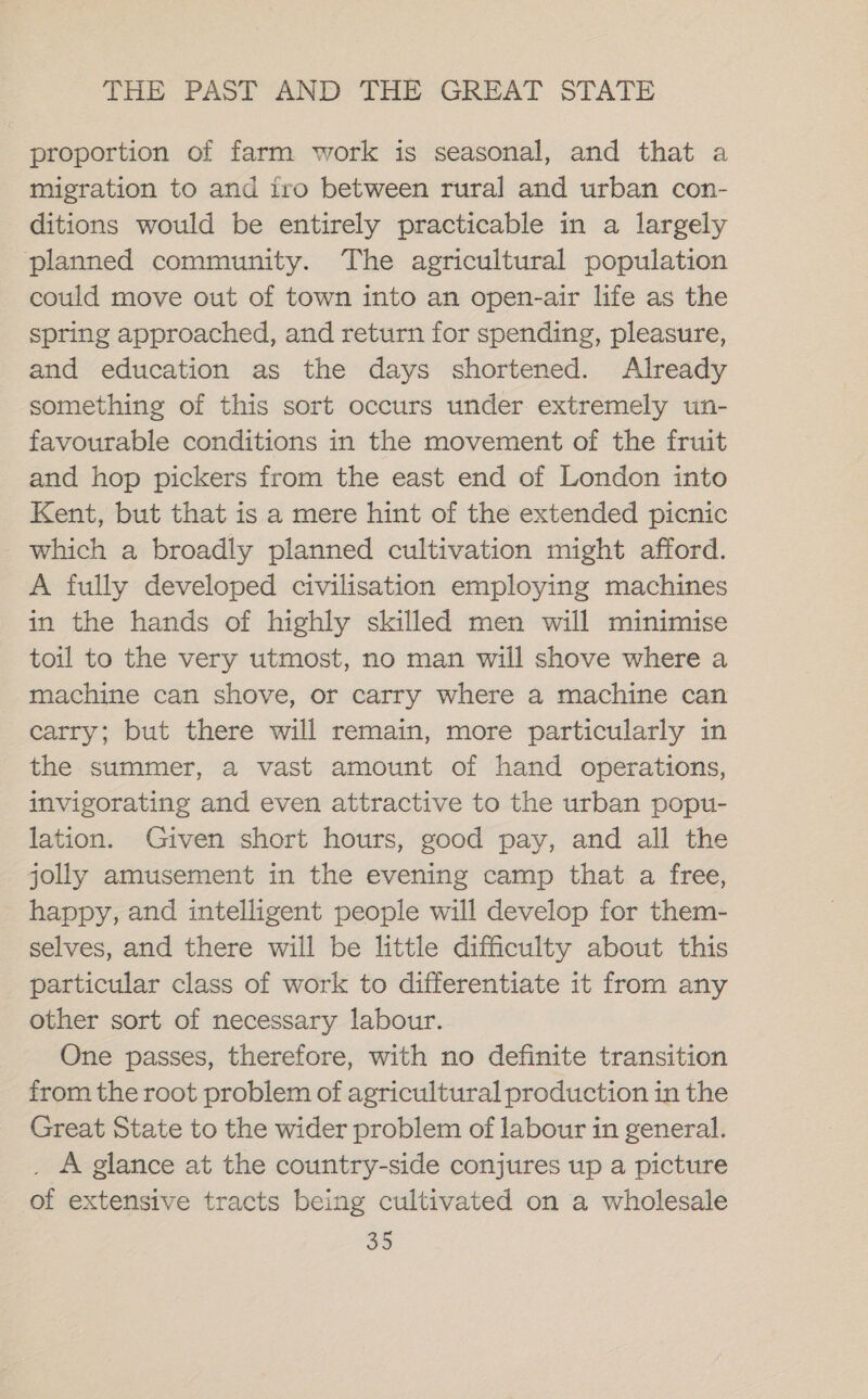 proportion of farm work is seasonal, and that a migration to and iro between rural and urban con- ditions would be entirely practicable in a largely planned community. The agricultural population could move out of town into an open-air life as the spring approached, and return for spending, pleasure, and education as the days shortened. Already something of this sort occurs under extremely un- favourable conditions in the movement of the fruit and hop pickers from the east end of London into Kent, but that is a mere hint of the extended picnic which a broadly planned cultivation might afford. A fully developed civilisation employing machines in the hands of highly skilled men will minimise toil to the very utmost, no man will shove where a machine can shove, or carry where a machine can carry; but there will remain, more particularly in the summer, a vast amount of hand operations, invigorating and even attractive to the urban popu- lation. Given short hours, good pay, and all the jolly amusement in the evening camp that a free, happy, and intelligent people will develop for them- selves, and there will be little difficulty about this particular class of work to differentiate it from any other sort of necessary labour. One passes, therefore, with no definite transition from the root problem of agricultural production in the Great State to the wider problem of labour in general. _ A glance at the country-side conjures up a picture of extensive tracts being cultivated on a wholesale