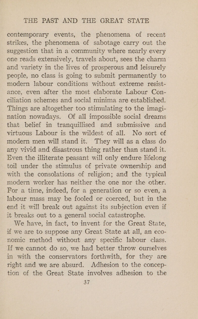 contemporary events, the phenomena of recent strikes, the phenomena of sabotage carry out the suggestion that in a community where nearly every one reads extensively, travels about, sees the charm and variety in the lives of prosperous and leisurely people, no class is going to submit permanently to modern labour conditions without extreme resist- ance, even after the most elaborate Labour Con- ciliation schemes and social minima are established. Things are altogether too stimulating to the imagi- nation nowadays. Of all impossible social dreams that belief in tranquillised and submissive and virtuous Labour is the wildest of all. No sort of modern men will stand it. They will as a class do any vivid and disastrous thing rather than stand it. Even the illiterate peasant will only endure lifelong toil under the stimulus of private ownership and with the consolations of religion; and the typical modern worker has neither the one nor the other. For a time, indeed, for a generation or so even, a labour mass may be fooled or coerced, but in the end it will break out against its subjection even if it breaks out to a general social catastrophe. We have, in fact, to invent for the Great State, if we are to suppose any Great State at all, an eco- nomic method without any specific labour class. If we cannot do so, we had better throw ourselves in with the conservators forthwith, for they are right and we are absurd. Adhesion to the concep- tion of the Great State involves adhesion to the a