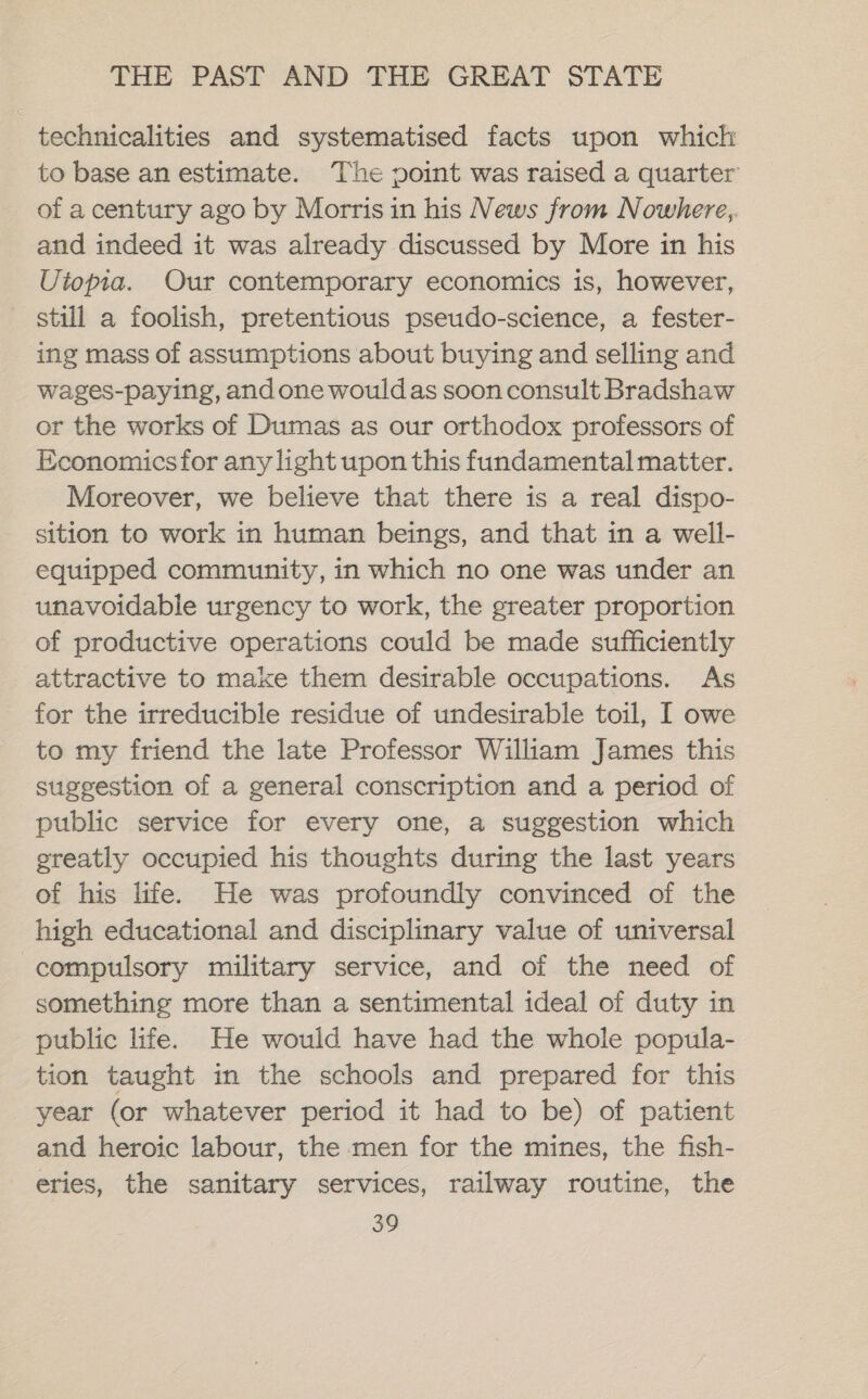 technicalities and systematised facts upon which to base anestimate. The point was raised a quarter of acentury ago by Morrisin his News from Nowhere, and indeed it was already discussed by More in his Utopia. Our contemporary economics is, however, still a foolish, pretentious pseudo-science, a fester- ing mass of assumptions about buying and selling and wages-paying, andone wouldas soon consult Bradshaw or the works of Dumas as our orthodox professors of Economicsfor any light upon this fundamental matter. Moreover, we believe that there is a real dispo- sition to work in human beings, and that in a well- equipped community, in which no one was under an unavoidable urgency to work, the greater proportion of productive operations could be made sufficiently attractive to make them desirable occupations. As for the irreducible residue of undesirable toil, I owe to my friend the late Professor William James this suggestion of a general conscription and a period of public service for every one, a suggestion which greatly occupied his thoughts during the last years of his life. He was profoundly convinced of the high educational and disciplinary value of universal compulsory military service, and of the need of something more than a sentimental ideal of duty in public life. He would have had the whole popula- tion taught in the schools and prepared for this year (or whatever period it had to be) of patient and heroic labour, the men for the mines, the fish- eries, the sanitary services, railway routine, the