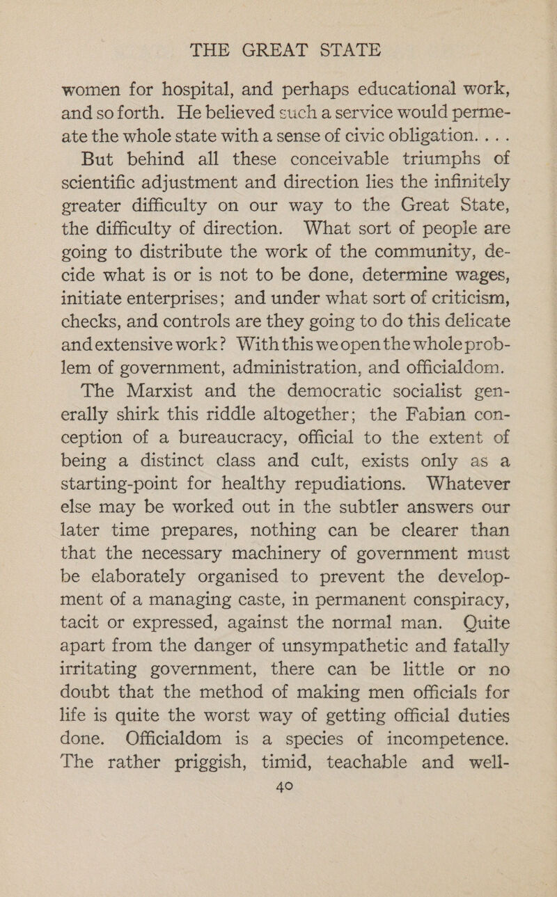 wormen for hospital, and perhaps educational work, and soforth. He believed such a service would perme- ate the whole state with a sense of civic obligation. ... But behind all these conceivable triumphs of scientific adjustment and direction lies the infinitely ereater difficulty on our way to the Great State, the difficulty of direction. What sort of people are going to distribute the work of the community, de- cide what is or is not to be done, determine wages, initiate enterprises; and under what sort of criticism, checks, and controls are they going to do this delicate andextensive work? Withthis weopen the whole prob- lem of government, administration, and officialdom. The Marxist and the democratic socialist gen- erally shirk this riddle altogether; the Fabian con- ception of a bureaucracy, official to the extent of being a distinct class and cult, exists only as a starting-point for healthy repudiations. Whatever else may be worked out in the subtler answers our later time prepares, nothing can be clearer than that the necessary machinery of government must be elaborately organised to prevent the develop- ment of a managing caste, in permanent conspiracy, tacit or expressed, against the normal man. Quite apart from the danger of unsympathetic and fatally irritating government, there can be little or no doubt that the method of making men officials for life is quite the worst way of getting official duties done. Officialdom is a species of incompetence. The rather priggish, timid, teachable and well-